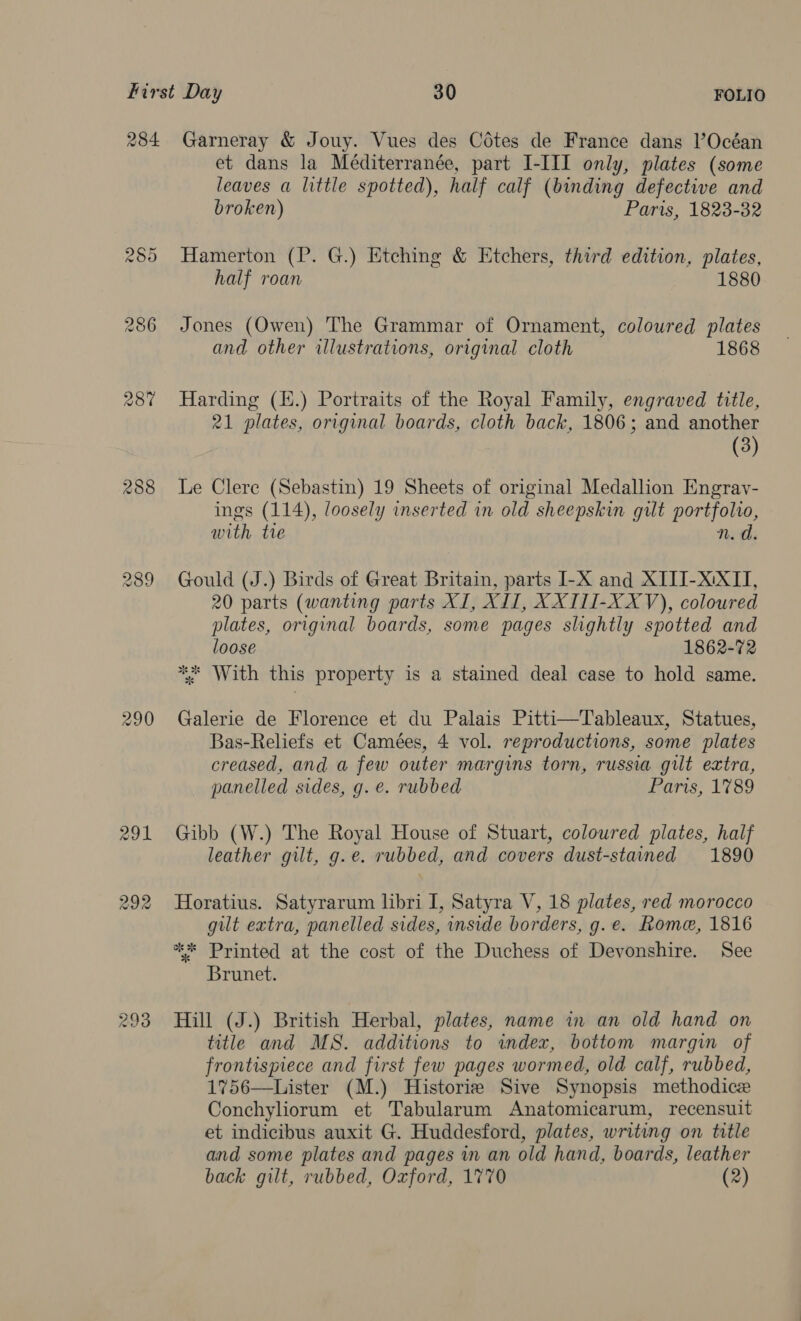 284. 288 Garneray &amp; Jouy. Vues des Cotes de France dans l’Océan et dans la Méditerranée, part I-III only, plates (some leaves a little spotted), half calf (binding defective and broken) Paris, 1823-32 Hamerton (P. G.) Etching &amp; Etchers, third edition, plates, half roan 1880 Jones (Owen) The Grammar of Ornament, coloured plates and other illustrations, original cloth 1868 Harding (.) Portraits of the Royal Family, engraved title, 21 plates, original boards, cloth back, 1806; and another (3) Le Clere (Sebastin) 19 Sheets of original Medallion Engray- ings (114), loosely inserted in old sheepskin gilt portfolio, with tie n.d. Gould (J.) Birds of Great Britain, parts I-X and XITI-X:XII, 20 parts (wanting parts XI, XII, XXIII-XXV), coloured plates, original boards, some pages slightly spotted and loose 1862-72 *%* With this property is a stained deal case to hold same. Galerie de Florence et du Palais Pitti—Tableaux, Statues, Bas-Reliefs et Camées, 4 vol. reproductions, some plates creased, and a few outer margins torn, russia gilt extra, panelled sides, g. e. rubbed Paris, 1789 Gibb (W.) The Royal House of Stuart, coloured plates, half leather gilt, g.e. rubbed, and covers dust-stained 1890 Horatius. Satyrarum libri I, Satyra V, 18 plates, red morocco gilt extra, panelled sides, inside borders, g. e. Rome, 1816 ** Printed at the cost of the Duchess of Devonshire. See Brunet. Hill (J.) British Herbal, plates, name in an old hand on title and MS. additions to index, bottom margin of frontispiece and first few pages wormed, old calf, rubbed, 1756—Lister (M.) Historie Sive Synopsis methodice Conchyliorum et Tabularum Anatomicarum, recensuit et indicibus auxit G. Huddesford, plates, writing on title and some plates and pages in an old hand, boards, leather back gilt, rubbed, Oxford, 1770 (2)