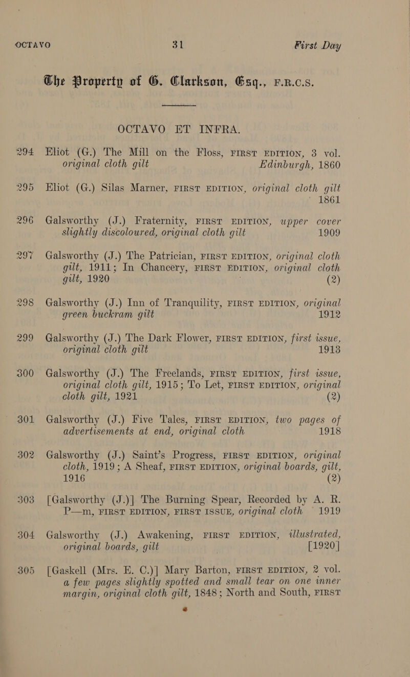 OCTAVO St First Day Che Property of G. Clarkson, Esy., P.x.c.s. ee OCTAVO ET INFRA. 294 Eliot (G.) The Mill on the Floss, First EDITION, 3 vol. original cloth gilt Edinburgh, 1860 295 Eliot (G.) Silas Marner, First EDITION, original cloth gilt ~ 1861 296 Galsworthy (J.) Fraternity, FIRST EDITION, wpper cover slightly discoloured, original cloth gilt 1909 297 Galsworthy (J.) The Patrician, First EDITION, original cloth gut, 1911; In Chancery, First EDITION, original cloth gilt, 1920 (2) 298 Galsworthy (J.) Inn of Tranquility, FIRST EDITION, original green buckram gilt 1912 299 Galsworthy (J.) The Dark Flower, First EDITION, first issue, original cloth gilt 1913 300 Galsworthy (J.) The Freelands, First EDITION, first issue, original cloth gilt, 1915; To Let, FIRST EDITION, original cloth gilt, 1921 (2) 301 Galsworthy (J.) Five Tales, FIRST EDITION, two pages of advertisements at end, original cloth 1918 302 Galsworthy (J.) Saint’s Progress, FIRST EDITION, original cloth, 1919; A Sheaf, FIRST EDITION, original boards, gilt, 1916 (2) 303 [Galsworthy (J.)] The Burning Spear, Recorded by A. R. P—m, FIRST EDITION, FIRST ISSUE, original cloth 1919 304 Galsworthy (J.) Awakening, FIRST EDITION, tlustrated, original boards, gilt , [1920 | 305 [Gaskell (Mrs. E. C.)] Mary Barton, FIRST EDITION, 2 vol. a few pages slightly spotted and small tear on one wmner margin, original cloth gilt, 1848; North and South, First