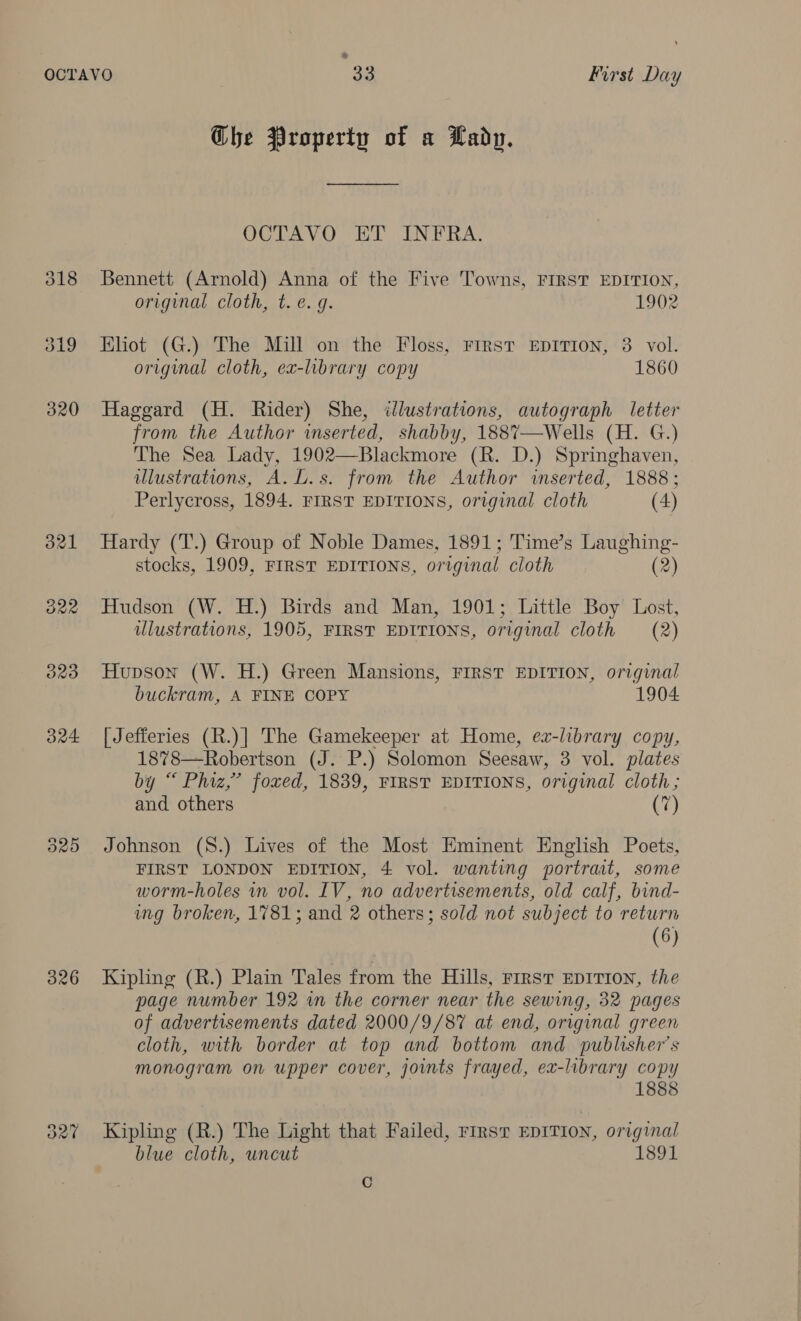 &gt; o21 B22 326 Ghe Property of a Lady. OCTAVO ET INFRA. Bennett (Arnold) Anna of the Five Towns, FIRST EDITION, original cloth, t. e.g. 1902 Eliot (G.) The Mill on the Floss, FIRST EDITION, 3 vol. original cloth, ex-library copy 1860 Haggard (H. Rider) She, illustrations, autograph letter from the Author inserted, shabby, 1887—Wells (H. G.) The Sea Lady, 1902—Blackmore (R. D.) Springhaven, illustrations, A.L.s. from the Author inserted, 1888; Perlycross, 1894. FIRST EDITIONS, original cloth (4)  Hardy (T.) Group of Noble Dames, 1891; Time’s Laughing- stocks, 1909, FIRST EDITIONS, original cloth (2) Hudson (W. H.) Birds and Man, 1901; Little Boy Lost, ulustrations, 1905, FIRST EDITIONS, original cloth (2) Hupson (W. H.) Green Mansions, FIRST EDITION, original buckram, A FINE COPY 1904 [ Jefferies (R.)| The Gamekeeper at Home, ea-library copy, 1878—Robertson (J. P.) Solomon Seesaw, 3 vol. plates by “ Phiz,’ foxed, 1839, FIRST EDITIONS, original cloth; and others (7) Johnson (8.) Lives of the Most Eminent English Poets, FIRST LONDON EDITION, 4 vol. wanting portrat, some worm-holes in vol. IV, no advertisements, old calf, bind- ung broken, 1781; and 2 others; sold not subject to return (6) Kipling (R.) Plain Tales from the Hills, rirst EDITION, the page number 192 in the corner near the sewing, 32 pages of advertisements dated 2000/9/87% at end, original green cloth, with border at top and bottom and publisher's monogram on upper cover, joints frayed, ex-library copy 1888 Kipling (R.) The Light that Failed, rest EDITION, original blue cloth, uncut 1891 C