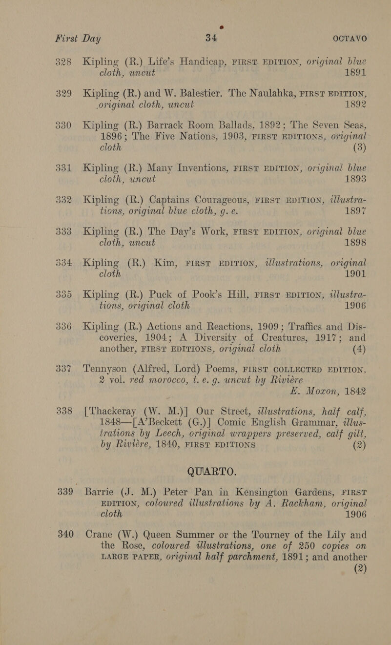 828 Kipling (R.) Life’s Handicap, First EDITION, original blue cloth, uncut 1891 329 Kipling (R.) and W. Balestier. The Naulahka, rirstT EDITION, original cloth, uncut 1892 330 Kipling (R.) Barrack Room Ballads, 1892; The Seven Seas, 1896; The Five Nations, 1903, FIRST EDITIONS, original cloth (3) 331 Kipling (R.) Many Inventions, First EDITION, original blue cloth, uncut 1893 332 Kipling (R.) Captains Courageous, FIRST EDITION, tlustra- tions, original blue cloth, g. e. 1897 333 Kipling (R.) The Day’s Work, First EDITION, original blue cloth, uncut 1898 534 Kipling (R.) Kim, Firsr Eprrion, alustrations, original cloth 1901 335 Kipling (R.) Puck of Pook’s Hill, First Eprrion, dlustra- tions, original cloth 1906 336 Kipling (R.) Actions and Reactions, 1909; Traffics and Dis- coveries, 1904; A Diversity of Creatures, 1917; and another, FIRST EDITIONS, original cloth (4) 337 ‘Tennyson (Alfred, Lord) Poems, FIRST COLLECTED EDITION, 2 vol. red morocco, t. e.g. uncut by Riviere | fi. Moxon, 1842 838 [Thackeray (W. M.)] Our Street, dlustrations, half calf, 1848—[A’Beckett (G.)]| Comic English Grammar, ilus- trations by Leech, original wrappers preserved, calf gilt, by Riviere, 1840, FIRST EDITIONS (2) QUARTO. 339 Barrie (J. M.) Peter Pan in Kensington Gardens, FIRST EDITION, coloured illustrations by A. Rackham, original cloth 1906 340 Crane (W.) Queen Summer or the Tourney of the Lily and the Rose, coloured illustrations, one of 250 copies on LARGE PAPER, original half parchment, 1891; and another (2)