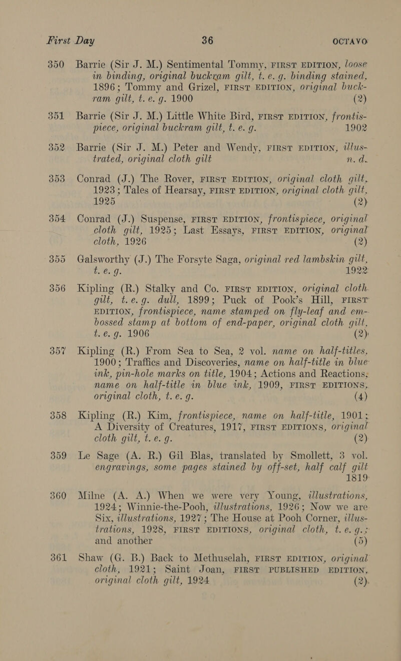 300 304 DY 308 309 360 361 Barrie (Sir J. M.) Sentimental Tommy, First EDITION, loose in binding, original buckram gilt, t. e.g. binding stained, 1896; Tommy and Grizel, FIRST EDITION, original buck- ram. gut, t, e.g. 1900 (2) Barrie (Sir J. M.) Little White Bird, rirst Eprrion, frontis- prece, original buckram gilt, t. e. g. 1902 Barrie (Sir J. M.) Peter and Wendy, First EDITION, wWlus- trated, original cloth gilt Hod Conrad (J.) The Rover, FIRST EDITION, original cloth gilt, 1923; Tales of Hearsay, FIRST EDITION, original a gut, 1925. (2) Conrad (J.) Suspense, FIRST EDITION, frontispiece, original cloth gilt, 1925; Last Essays, FIRST EDITION, original cloth, 1926 (2) Galsworthy (J.) The Forsyte Saga, original red lambskin gilt, beg. 1922) Kipling (R.) Stalky and Co. First EDITION, original cloth gut, tre. gs dull, 1899; Puck of Pook’s. Hill) rirsr EDITION, frontispiece, name stamped on fly-leaf and em- bossed stamp at bottom of end-paper, original cloth gilt, t. e.g. 1906 (2) Kipling (R.) From Sea to Sea, 2 vol. name on half-titles, 1900; Traffies and Discoveries, name on half-title in blue ink, pin-hole marks on title, 1904; Actions and Reactions; name on half-title in blue imk, 1909, FIRST EDITIONS,. original cloth, t. e.g. (4) Kipling (R.) Kim, frontispiece, name on hailf-title, 1901; A aah os Creatures, 1917, FIRST EDITIONS, original cloth gilt, t. e.g. (2) Le Sage (A. R.) Gil Blas, translated by Smollett, 3 vol. engravings, some pages stained by off-set, half calf gilt 1819 Milne (A. A.) When we were very Young, ilustrations, 1924; Winnie-the-Pooh, wdlustrations, 1926; Now we are Six, illustrations, 1927; The House at Pooh Corner, i/lus- trations, 1928, FIRST EDITIONS, original cloth, t.e. g.; and another (5) Shaw (G. B.) Back to Methuselah, FIRST EDITION, original cloth, 1921; Saint Joan, FIRST PUBLISHED EDITION, original cloth gilt, 1924 (2).