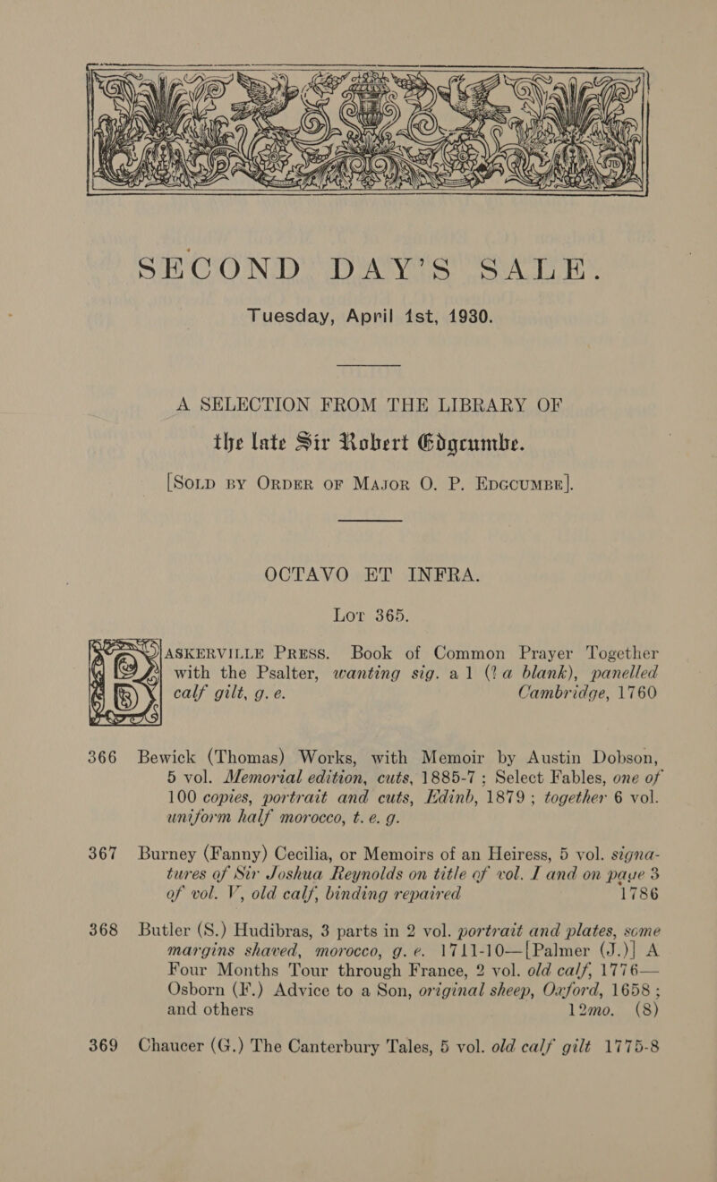  A SELECTION FROM THE LIBRARY OF the late Sir Robert Gdgcumbe. [Somp sy OrpER oF Masor O. P. Epccumse]. OCTAVO ET INFRA. Lor 365, SOIASKERVILLE Press. Book of Common Prayer Together rt with the Psalter, wanting sig. al (2a blank), panelled calf gilt, g.e. Cambridge, 1760  366 Bewick (Thomas) Works, with Memoir by Austin Dobson, 5 vol. Memorial edition, cuts, 1885-7 ; Select Fables, one of 100 copies, portrait and cuts, Edinb, 1879 ; together 6 vol. uniform half morocco, t. é. g. 367 Burney (Fanny) Cecilia, or Memoirs of an Heiress, 5 vol. segna- tures of Sir Joshua Reynolds on title of vol. I and on paye 3 of vol. V, old calf, binding repaired 1786 368 Butler (S.) Hudibras, 3 parts in 2 vol. portrait and plates, some margins shaved, morocco, g.e. 1711-10—[Palmer (J.)] A Four Months Tour through France, 2 vol. old calf, 1776— Osborn (F.) Advice to a Son, orginal sheep, Oxford, 1658 ; and others 12mo. (8) 369 Chaucer (G.) The Canterbury Tales, 5 vol. old calf gilé 1775-8