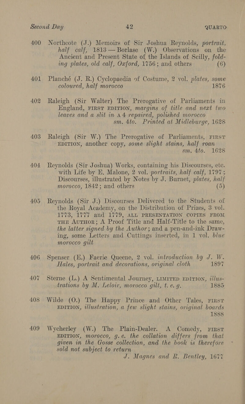 400 401 402 403 404 405 406 407 408 409 Northcote (J.) Memoirs of Sir Joshua Reynolds, portrait, half calf, 18183— Borlase (W.) Observations on the Ancient and Present State of the Islands of Scilly, fold- ing plates, old calf, Oxford, 1756; and others (6) Planché (J. R.) Cyclopaedia of Costume, 2 vol. plates, some coloured, half morocco 1876 Raleigh (Sir Walter) The Prerogative of Parliaments in England, FIRST EDITION, margins of title and neat two leaves and a slit in A4 repaired, polished morocco sm. 4to. Printed at Midleburge, 1628 Raleigh (Sir W.) The Prerogative of Parliaments, First EDITION, another copy, some slight stains, half roan sm. 4to. 1628 Reynolds (Sir Joshua) Works, containing his Discourses, etc. with Life by E. Malone, 2 vol. portraits, half calf, 1797 ; Discourses, illustrated by Notes by J. Burnet, plates, half morocco, 1842: and others (5) Reynolds (Sir J:) Discourses Delivered to the Students of the Royal Academy, on the Distribution of Prizes, 3 vol. 1773, 1777 and 1779, ALL PRESENTATION COPIES FROM THE AuTHOoR; A Proof Title and Half-Title to the same, the latter signed by the Author; and a pen-and-ink Draw- ing, some Letters and Cuttings inserted, in 1 vol. blue morocco gilt Spenser (EH.) Faerie Queene, 2 vol. introduction by J. W. Hales, portrait and decorations, original cloth 1897 Sterne (L.) A Sentimental Journey, LIMITED EDITION, t//us- trations by M. Leloir, morocco gilt, t. e. g. 1885 Wilde (O.) The Happy Prince and Other Tales, First EDITION, tlustration, a few slight stains, original boards 1888 Wycherley (W.) The Plain-Dealer. A Comedy, First EDITION, morocco, g.e. the collation differs from that gwen im the Crosse collection, and the book is therefore sold not subject to return J. Magnes and R. Bentley, 1677