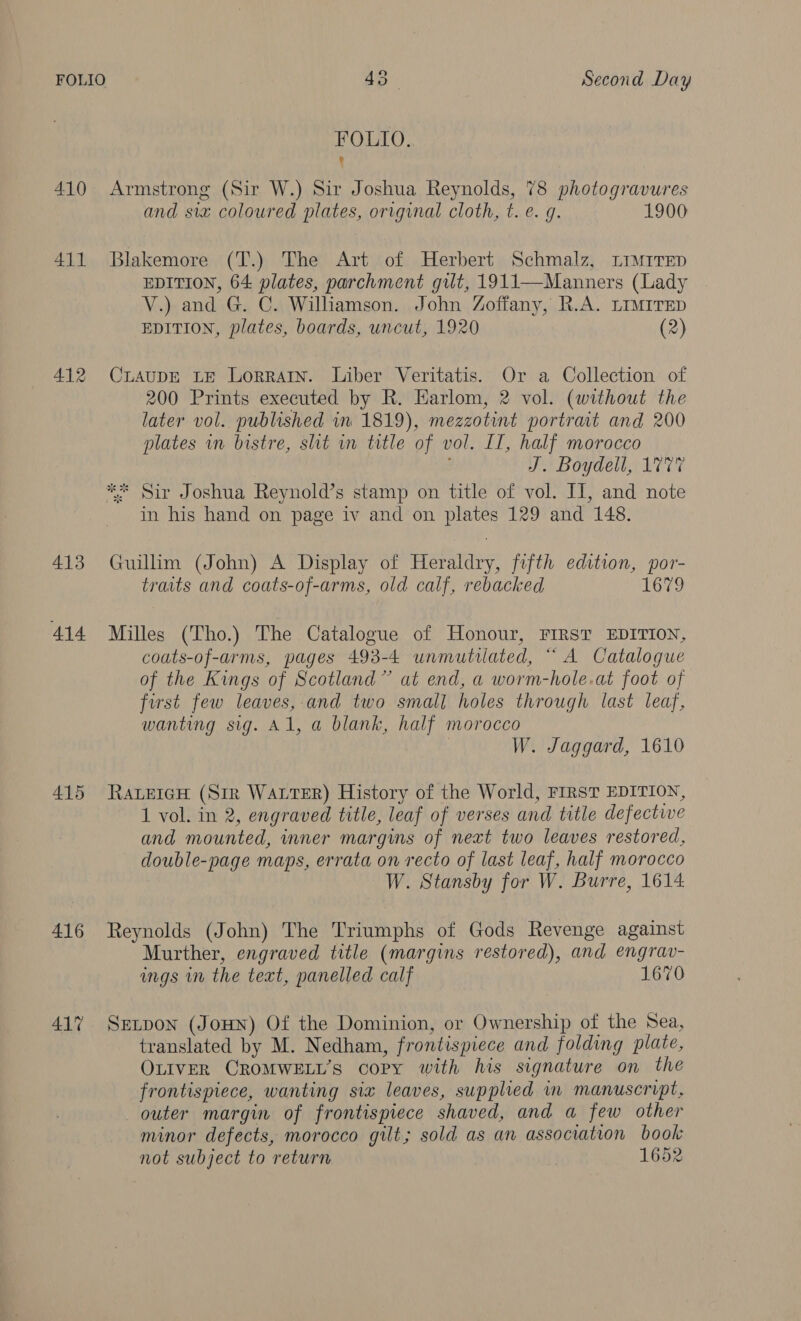 FOLIO. q 410 Armstrong (Sir W.) Sir Joshua Reynolds, 78 photogravures and siz coloured plates, original cloth, t. e. g. 1900 411 Blakemore (T.) The Art of Herbert Schmalz, Limrrep EDITION, 64 plates, parchment gilt, 1911—Manners (Lady V.) and G. C. Williamson. John Zoffany, R.A. LIMITED EDITION, plates, boards, uncut, 1920 (2) 412 CLAupDE LE Lorrarn. Liber Veritatis. Or a Collection of 200 Prints executed by R. Harlom, 2 vol. (without the later vol. published in 1819), mezzotint portrait and 200 plates in bistre, slit in title of vol. If, half morocco J. Boydell, 1777 ** Sir Joshua Reynold’s stamp on title of vol. IT, and note in his hand on page iv and on plates 129 and 148. 413 Guilhm (John) A Display of Heraldry, fifth edition, por- traits and coats-of-arms, old calf, rebacked 1679 414 Milles (Tho.) The Catalogue of Honour, FIRST EDITION, coats-of-arms, pages 493-4 unmutilated, “ A Catalogue of the Kings of Scotland” at end, a worm-hole.at foot of first few leaves, and two smal] holes through last leaf, wanting sig. Al, a blank, half morocco W. Jaggard, 1610 415 RavetcH (Sir Water) History of the World, FIRST EDITION, 1 vol. in 2, engraved title, leaf of verses and title defectwe and mounted, inner margins of next two leaves restored, double-page maps, errata on recto of last leaf, half morocco W. Stansby for W. Burre, 1614 416 Reynolds (John) The Triumphs of Gods Revenge against Murther, engraved title (margins restored), and engrav- ings in the text, panelled calf 1670 41% SxEtpon (JouHn) Of the Dominion, or Ownership of the Sea, translated by M. Nedham, frontispiece and folding plate, OLIVER CROMWELL’S copy with his signature on the frontispiece, wanting six leaves, supplied in manuscript, outer margin of frontispiece shaved, and a few other minor defects, morocco gilt; sold as an association book not subject to return 1652