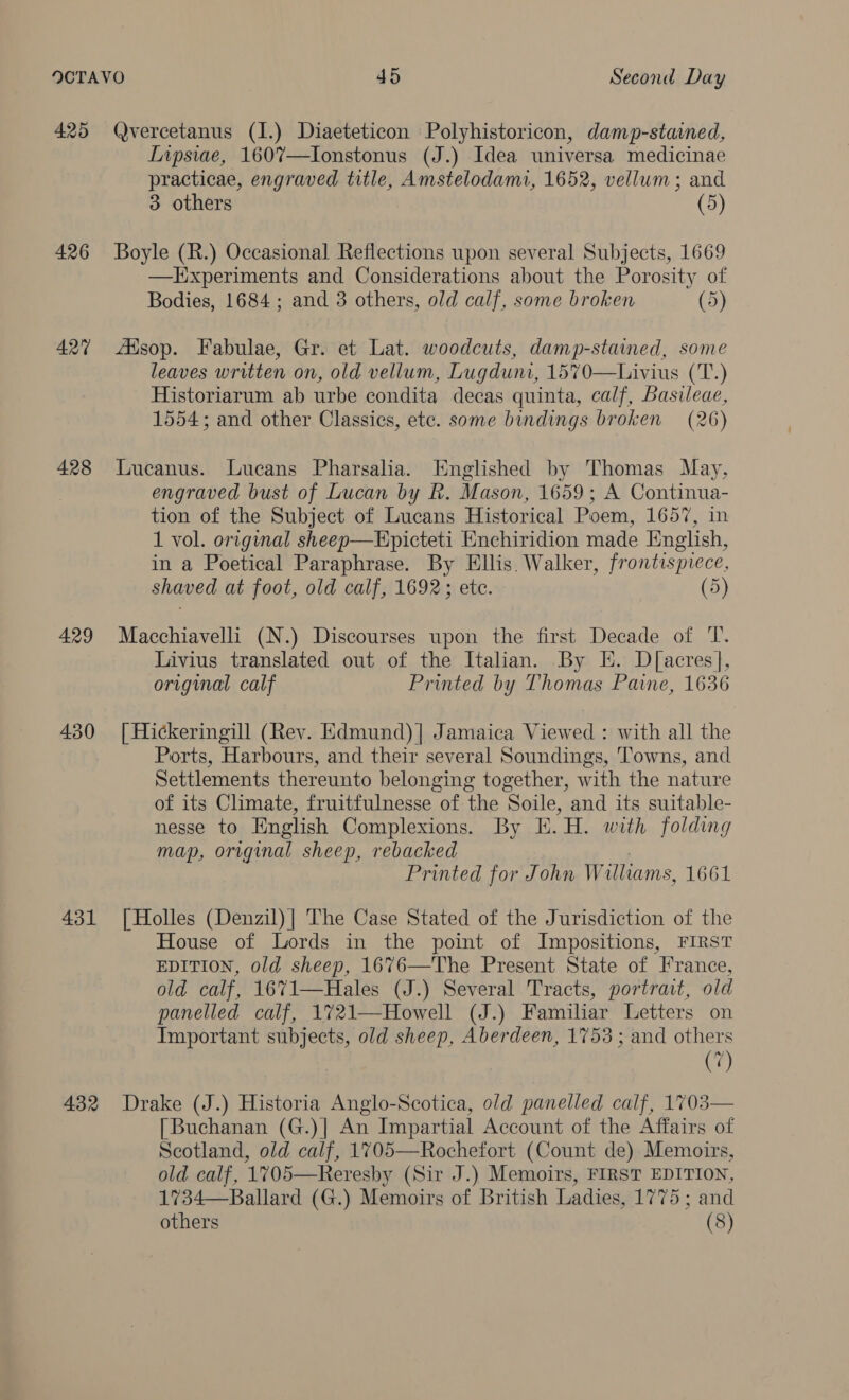 425 426 427 428 429 430 431 432 Qvercetanus (1.) Diaeteticon Polyhistoricon, damp-staimed, Inpsiae, 1607—Ionstonus (J.) Idea universa medicinae practicae, engraved title, Amstelodami, 1652, vellum; and 3 others (5) Boyle (R.) Occasional Reflections upon several Subjects, 1669 —lTixperiments and Considerations about the Porosity of Bodies, 1684 ; and 3 others, old calf, some broken (5) AXsop. Fabulae, Gr. et Lat. woodcuts, damp-stained, some leaves written on, old vellum, Lugduni, 1570—Livius (T.) Historiarum ab urbe condita decas quinta, calf, Basileae, 1554; and other Classics, ete. some bindings broken (26) Lucanus. Lucans Pharsalia. Englished by Thomas May, engraved bust of Lucan by Rk. Mason, 1659; A Continua- tion of the Subject of Lucans Historical Poem, 1657, in 1 vol. original sheep—Epicteti Enchiridion made English, in a Poetical Paraphrase. By Ellis. Walker, frontispiece, shaved at foot, old calf, 1692; ete. (5) Macchiavelli (N.) Discourses upon the first Decade of 'T. Livius translated out of the Italian. By EE. D[acres], original calf Printed by Thomas Paine, 1636 [ Hickeringill (Rev. Edmund)| Jamaica Viewed : with all the Ports, Harbours, and their several Soundings, ‘Towns, and Settlements thereunto belonging together, with the nature of its Climate, fruitfulnesse of the Soile, and its suitable- nesse to English Complexions. By E.H. with folding map, original sheep, rebacked | Printed for John Williams, 1661 [ Holles (Denzil) | The Case Stated of the Jurisdiction of the House of Lords in the point of Impositions, FIRST EDITION, old sheep, 1676—The Present State of France, old calf, 1671—Hales (J.) Several Tracts, portrait, old panelled calf, 1721—Howell (J.) Familiar Letters on Important subjects, old sheep, Aberdeen, 1753 ; and others (7) Drake (J.) Historia Anglo-Scotica, old panelled calf, 1703— [Buchanan (G.)| An Impartial Account of the Affairs of Scotland, old calf, 1705—Rochefort (Count de) Memoirs, old calf, 1705—Reresby (Sir J.) Memoirs, FIRST EDITION, 1734—Ballard (G.) Memoirs of British Ladies, 1775 ; and others (8)