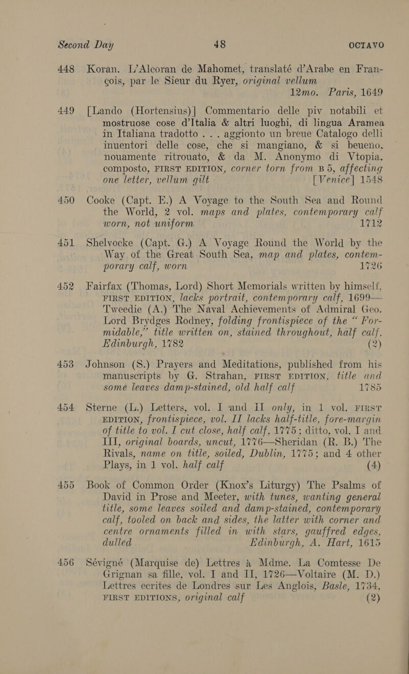 448 449 450 452 454 456 Koran. L’Alcoran de Mahomet, translaté d’Arabe en Fran- cois, par le Sieur du Ryer, original vellum 12mo. Paris, 1649 [Lando (Hortensius)| Commentario delle piv notabili et mostruose cose d'Italia &amp; altri luoghi, di lingua Aramea in Italiana tradotto ... aggionto un breue Catalogo dell imuentori delle cose, che si mangiano, &amp; si beueno, nouamente ritrouato, &amp; da M. Anonymo di Vtopia, composto, FIRST EDITION, corner torn from B45, affecting one letter, vellum gilt [ Venice] 1548 Cooke (Capt. E.) A Voyage to the South Sea and Round the World, 2 vol. maps and plates, contemporary calf worn, not uniform ig Shelvocke (Capt. G.) A Voyage Round the World by the Way of the Great South Sea, map and plates, contem- porary calf, worn 1726 Fairfax (Thomas, Lord) Short Memorials written by himself, FIRST EDITION, lacks portrait, contemporary calf, 1699— Tweedie (A.) The Naval Achievements of Admiral Geo. Lord Brydges Rodney, folding frontispiece of the “ For- midable,’ title written on, stained throughout, half calf, Edinburgh, 1782 (2) Johnson (S8.) Prayers and Meditations, published from his manuscripts by G. Strahan, FIRST EDITION, title and some leaves damp-stained, old half calf 1785 Sterne (L.) Letters, vol. I ‘and Il only, in 1 vol. First EDITION, frontispiece, vol. II lacks cas title, fore-margin of tatle to vol. I cut close, half calf, 1775 : ditto, vol. I and III, original boards, uncut, 1776—Sheridan (R. B.) The Rivals, name on title, soiled, Dublin, 1775; and 4 other Plays, in 1 vol. half calf (4) Book of Common Order (Knox’s Liturgy) The Psalms of David in Prose and Meeter, with tunes, wanting general title, some leaves sovled and damp-staimned, contemporary calf, tooled on back and sides, the latter with corner and centre ornaments filled in with stars, gauffred edges, dulled Lidinburgh, A. Hart, 1615 Sévigné (Marquise de) Lettres &amp; Mdme. La Comtesse De Grignan sa fille, vol. I and II, 1726—Voltaire (M. D.) Lettres ecrites de Londres sur Les Anglois, Basle, 1734,