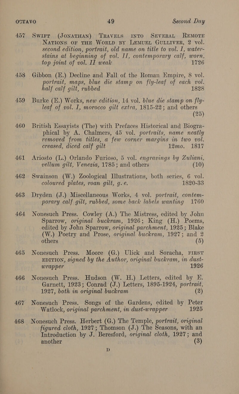 457 Swirt (JONATHAN) ‘TRAVELS INTO SEVERAL REMOTE NATIONS OF THE WORLD BY LEMUEL GULLIVER, 2 vol. second edition, portrait, old name on title to vol. I, water- stains at beginning of vol. II, contemporary calf, worn, top joint of vol. II weak 1726 458 Gibbon (E.) Decline and Fall of the Roman Empire, 8 vol. portrait, maps, blue die stamp on fly-leaf of each vol. half calf gilt, rubbed 1828 459 Burke (H.) Works, new edition, 14 vol. blue die stamp on fly- leaf of vol. I, morocco gilt extra, 1815-22; and others (25) 460 British Essayists (The) with Prefaces Historical and Biogra- phical by A. Chalmers, 45 vol. portraits, name neatly removed from titles, a few corner margins in two vol. creased, diced calf gilt 12mo. 1817 461 Ariosto (L.) Orlando Furioso, 5 vol. engravings by Zuliani, vellum gilt, Venezia, 1785 ; and others (10) 462 Swainson (W.) Zoological Illustrations, both series, 6 vol. coloured plates, roan gilt, g.e. 1820-33 463 Dryden (J.) Miscellaneous Works, 4 vol. portrait, contem- porary calf gilt, rubbed, some back labels wanting 1760 464 Nonesuch Press. Cowley (A.) The Mistress, edited by John Sparrow, original buckram, 1926; King (H.) Poems, edited by John Sparrow, original parchment, 1925; Blake (W.) Poetry and Prose, original buckram, 1927; and 2 others (5) 465 Nonesuch Press. Moore (G.) Ulick and Soracha, First EDITION, signed by the Author, original buckram, in dust- wrapper 1926 466 Nonesuch Press. Hudson (W. H.) Letters, edited by E. Garnett, 1923; Conrad (J.) Letters, 1895-1924, portrait, 1927, both in original buckram (2) 467% Nonesuch Press. Songs of the Gardens, edited by Peter Watlock, original parchment, in dust-wrap per 1925 468 Nonesuch Press. Herbert (G.) The Temple, portrait, original figured cloth, 1927; Thomson (J.) The Seasons, with an Introduction by J. Beresford, original cloth, 1927; and another (3) D