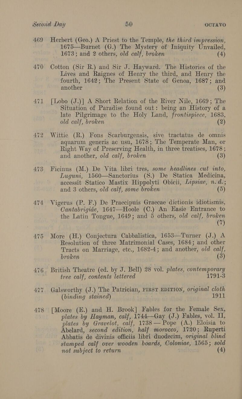 469 ATL 44. 475 476 478 Herbert (Geo.) A Priest to the Temple, the third impression, 1675—Burnet (G.) The Mystery of Iniquity Unvailed, 1673; and 2 others, old calf, broken (4) Cotton (Sir R.) and Sir J. Hayward. The Histories of the Lives and Raignes of Henry the third, and Henry the fourth, 1642; The Present State of Genoa, 1687; and another (3) [Lobo (J.)] A Short Relation of the River Nile, 1669; The Situation of Paradise found out: being an History of a late Pilgrimage to the Holy Land, frontispiece, 1683, old calf, broken (2) Wittie (R.) Fons Scarburgensis, sive tractatus de omnis aquarum generis ac usu, 1678; The Temperate Man, or Right Way of Preserving Health, in three treatises, 1678 ; and another, old calf, broken (3) Ficinus (M.) De Vita libri tres, some headlines cut into, Luguni, 1560—Sanctorius (S.) De Statica Medicina, accessit Statico Mastix Hippolyti Obicii, Lipsiae, n. d.; and 3 others, old calf, some broken (5) Vigerus (P. F.) De Praecipuis Graecae dictionis idiotismis, Cantabrigide, 1647—Hoole (C.) An EHasie Entrance to the Latin Tongue, 1649; and 5 others, old calf, broken (7) More (H.) Conjectura Cabbalistica, 1653—Turner (J.) A Resolution of three Matrimonial Cases, 1684; and other Tracts on Marriage, etc., 1682-4; and another, old calf, broken (3) British Theatre (ed. by J. Bell) 28 vol. plates, contemporary tree calf, contents lettered 1791-3 Galsworthy (J.) The Patrician, FIRST EDITION, original cloth (binding stained) | 1911 [Moore (E.) and H. Brook] Fables for the Female Sex, plates by Hayman, calf, 1744—Gay (J.) Fables, vol. I, plates by Gravelot, calf, 1738— Pope (A.) Eloisia to Abelard, second edition, half morocco, 1720; Ruperti Abbatis de divinis officiis libri duodecim, original blind stamped calf over wooden boards, Colomae, 1565; sold