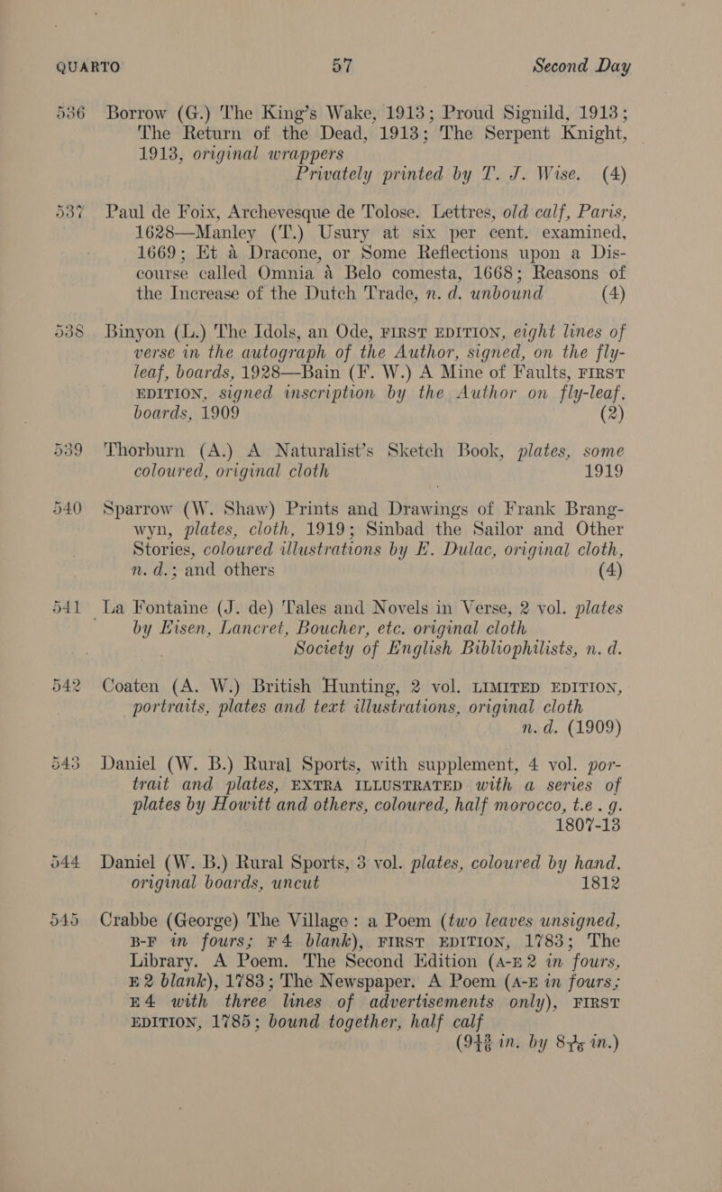 541 eda | ae Ct Borrow (G.) The King’s Wake, 1913; Proud Signild, 1913; The Return of the Dead, 1913; The Serpent Knight, 1913, original wrappers Privately printed by T. J. Wise. (4) Paul de Foix, Archevesque de Tolose. Lettres, old calf, Paris, 1628—Manley (T.) Usury at six per cent. examined, 1669; Et a Dracone, or Some Reflections upon a Dis- course called Omnia a Belo comesta, 1668; Reasons of the Increase of the Dutch Trade, n. d. unbound (4) verse in the autograph of the Author, signed, on the fly- leaf, boards, 1928—Bain (F. W.) A Mine of Faults, First EDITION, signed inscription by the Author on fly-leaf, boards, 1909 (2) Thorburn (A.) A Naturalist’s Sketch Book, plates, some coloured, original cloth ote Sparrow (W. Shaw) Prints and Drawings of Frank Brang- wyn, plates, cloth, 1919; Sinbad the Sailor and Other Stories, coloured wlustrations by FE. Dulac, original cloth, n. d.; and others | (4) by Hisen, Lancret, Boucher, etc. original cloth Society of English Bibliophilists, n. d. Coaten (A. W.) British Hunting, 2 vol. LIMITED EDITION, portraits, plates and text illustrations, original cloth n.d. (1909) Daniel (W. B.) Rural Sports, with supplement, 4 vol. por- trat and plates, EXTRA ILLUSTRATED with a series of plates by Howitt and others, coloured, half morocco, t.e . g. 1807-13 Daniel (W. B.) Rural Sports, 3 vol. plates, coloured by hand, original boards, uncut 1812 Crabbe (George) The Village: a Poem (two leaves unsigned, B-F wm fours; ¥4 blank), FIRST EDITION, 1783; The Library. A Poem. The Second Edition (A-£2 in fours, E 2 blank), 1783; The Newspaper. A Poem (A-E in fours; E4 with three lines of advertisements only), FIRST EDITION, 1785; bound together, half calf (942 in. by 8p 2n.)