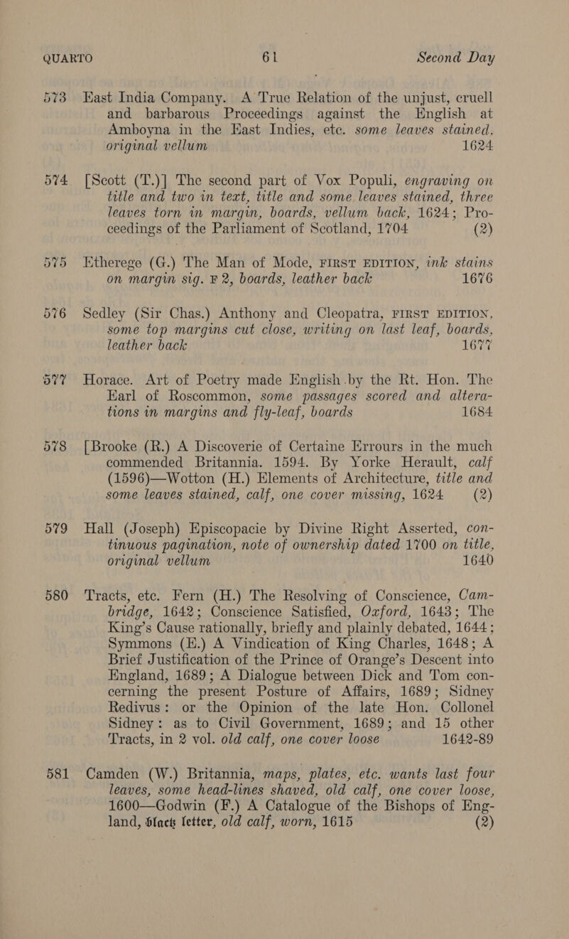 573 Hast India Company. A True Relation of the unjust, cruell and barbarous Proceedings against the English at Amboyna in the Kast Indies, etc. some leaves stained, original vellum 1624 574 [Scott (T.)] The second part of Vox Populi, engraving on title and two in text, title and some leaves stained, three leaves torn m margin, boards, vellum back, 1624; Pro- ceedings of the Parliament of Scotland, 1704 (2) 575 Etherege (G.) The Man of Mode, FIRST EDITION, ink stains on margin sig. F 2, boards, leather back 1676 576 Sedley (Sir Chas.) Anthony and Cleopatra, FIRST EDITION, some top margims cut close, writing on last leaf, boards, leather back 1677 o7% Horace. Art of Poetry made English by the Rt. Hon. The Earl of Roscommon, some passages scored and altera- tions in margins and fly-leaf, boards 1684 578 [Brooke (R.) A Discoverie of Certaine Errours in the much commended Britannia. 1594. By Yorke Herault, calf (1596)—Wotton (H.) Elements of Architecture, title and some leaves stained, calf, one cover missing, 1624 (2) 579 Hall (Joseph) Episcopacie by Divine Right Asserted, con- tinuous pagination, note of ownership dated 1700 on title, original vellum 1640 580 ‘Tracts, etc. Fern (H.) The Resolving of Conscience, Cam- bridge, 1642; Conscience Satisfied, Oxford, 1643; The King’s Cause rationally, briefly and plainly debated, 1644 ; Symmons (H.) A Vindication of King Charles, 1648; A Brief Justification of the Prince of Orange’s Descent into England, 1689; A Dialogue between Dick and Tom con- cerning the present Posture of Affairs, 1689; Sidney Redivus: or the Opinion of the late Hon. Collonel Sidney: as to Civil Government, 1689; and 15 other Tracts, in 2 vol. old calf, one cover loose 1642-89 581 Camden (W.) Britannia, maps, plates, etc. wants last four leaves, some head-lines shaved, old calf, one cover loose, 1600—Godwin (F.) A Catalogue of the Bishops of Eng- land, black letter, old calf, worn, 1615 (2)