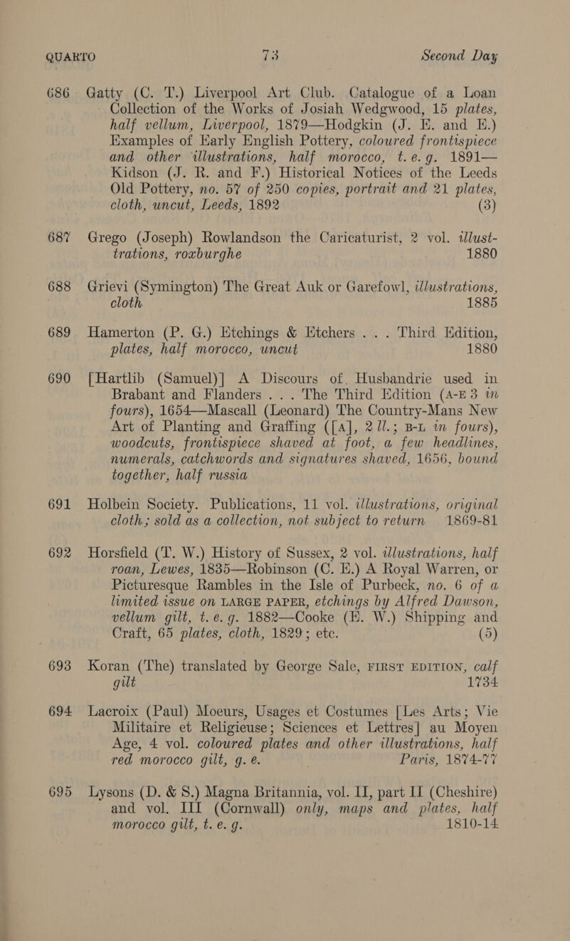 G86 68? 688 689 690 691 692 693 694. Gatty (C. T.) Liverpool Art Club. Catalogue of a Loan Collection of the Works of Josiah Wedgwood, 15 plates, half vellum, Liverpool, 1879—Hodgkin (J. KE. and E.) Examples of Early English Pottery, coloured frontispiece and other ‘illustrations, half morocco, t.e.g. 1891— Kidson (J. R. and F.) Historical Notices of the Leeds Old Pottery, no. 57 of 250 copies, portrait and 21 plates, cloth, uncut, Leeds, 1892 (3) Grego (Joseph) Rowlandson the Caricaturist, 2 vol. tlust- trations, roxburghe 1880 Grievi (Symington) The Great Auk or Garefow], wlustrations, cloth 1885 Hamerton (P. G.) Etchings &amp; Etchers .. . Third Edition, plates, half morocco, uncut 1880 | Hartlib (Samuel)] A Discours of. Husbandrie used in Brabant and Flanders ... The Third Edition (A-E3 im fours), 1654—Mascall (Leonard) The Country-Mans New Art of Planting and Graffing ([A], 2J/.; B-L i fours), woodcuts, frontispiece shaved at foot, a few headlines, numerals, catchwords and signatures shaved, 1656, bound together, half russia Holbein Society. Publications, 11 vol. ilustrations, original cloth; sold as a collection, not subject to return 1869-81 Horsfield (T. W.) History of Sussex, 2 vol. dlustrations, half roan, Lewes, 1835—Robinson (C. i.) A Royal Warren, or Picturesque Rambles in the Isle of Purbeck, no. 6 of a lumited issue 0n LARGE PAPER, etchings by Alfred Dawson, vellum gilt, t. e.g. 1882—Cooke (EH. W.) Shipping and Craft, 65 plates, cloth, 1829; etc. (5) Koran (The) translated by George Sale, FIRST EDITION, calf guilt 1734 Lacroix (Paul) Moeurs, Usages et Costumes [Les Arts; Vie Militaire et Religieuse; Sciences et Lettres] au Moyen Age, 4 vol. coloured plates and other illustrations, half red morocco gilt, g. é. Paris, 1874-77 Lysons (D. &amp; 8.) Magna Britannia, vol. II, part IT (Cheshire) and vol. III (Cornwall) only, maps and plates, half morocco gilt, t. e.g. 1810-14