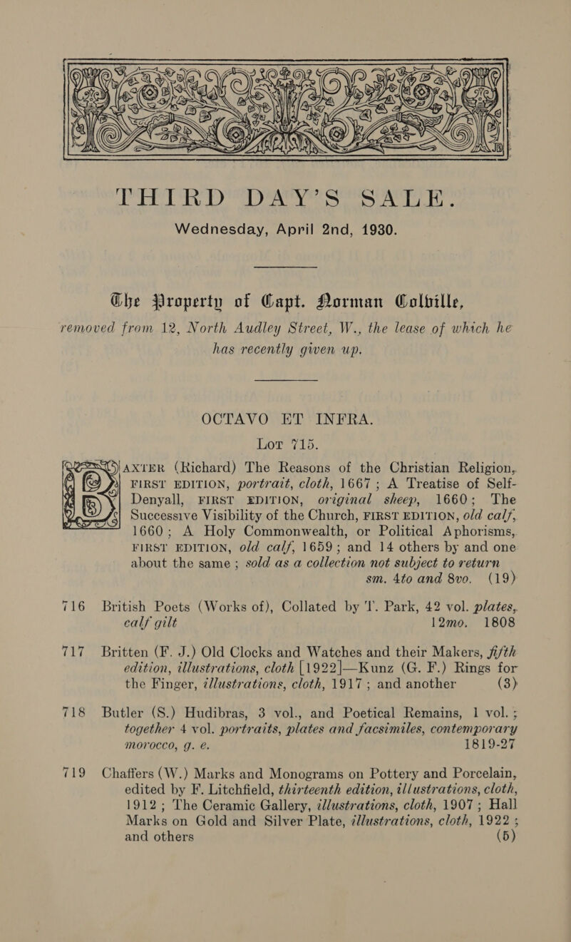  Ghe Property of Capt. Dorman Colbille, removed from 12, North Audley Street, W., the lease of which he has recently gwen up. OCTAVO ET INFRA. ea a ey QUES axreR (Richard) The Reasons of the Christian Religion, (J FIRST EDITION, portratt, cloth, 1667; A Treatise of Self- Denyall, FIRST EDITION, orginal sheep, 1660; The Successive Visibility of the Church, FIRST EDITION, old calf, 1660; A Holy Commonwealth, or Political Aphorisms, FIRST EDITION, old calf, 1659; and 14 others by and one about the same ; sold as a collection not subject to return sm. 4to and 8vo. (19) 716 British Poets (Works of), Collated by ‘I’. Park, 42 vol. plates, calf gilt 12mo. 1808     717 Britten (F. J.) Old Clocks and Watches and their Makers, ji/th edition, illustrations, cloth {1922|—Kunz (G. F.) Rings for the Finger, ¢llustrations, cloth, 1917; and another (3) 718 Butler (S.) Hudibras, 3 vol., and Poetical Remains, 1 vol. ; together 4 vol. portraits, plates and facsimiles, contemporary Morocco, g. é. 1819-27 719 Chaffers (W.) Marks and Monograms on Pottery and Porcelain, edited by F. Litchfield, thirteenth edition, illustrations, cloth, 1912; The Ceramic Gallery, zllustrations, cloth, 1907 ; Hall Marks on Gold and Silver Plate, ¢l/ustrations, cloth, 1922 ;