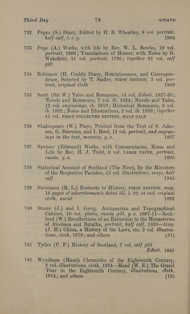 732 733 734 739 736 737 738 Pepys (S.) Diary, Edited by H. B. Wheatley, 8 vol. portratt, half calf, t.e. 9. 1904 Pope (A.) Works, with life by Rev. W. L. Bowles, 10 vol. portrait, 1806; Translations of Homer, with Notes by G. Wakefield, 11 vol. portrait, 1796; together 21 vol. calf gut Robinson (H. Crabb) Diary, Reminiscences, and Correspon- dence, Selected by T. Sadler, FIRST EDITION, 3 vol. por- trait, original cloth 1869 Scott (Sir W.) Tales and Romances, 14 vol. Edinb. 1827-33 ; Novels and Romances, 7 vol. 7b. 1824; Novels and Tales, 12 vol. engravings, ib. 1819; Historical Romances, 6 vol. 1b. 1822; Notes and Illustrations, 2 vol. 1b. 1833 ; together 41 vol. FIRST COLLECTED EDITION, HALF CALF Shakespeare (W.) Plays, Printed from the Text of 8S. John- son, G. Steevens, and I. Reed, 12 vol. portrait, and engrav-- ings in the text, morocco, g. é. 1807 Spenser (Edmund) Works, with Commentaries, Notes and Life by Rev. H. J. Todd, 8 vol. LARGE PAPER, portrait, TUSSUL. QJ. e. 1805. Statistical Account of Scotland (The New), By the Ministers of the Respective Parishes, 15 vol. illustrations, maps, half calf 1845 Stevenson (R. L.) Footnote to History, FIRST EDITION, map, 16 pages of advertisements dated 5G. 5. 92. at end, original cloth, uncut 1892 Storer (J.) and J. Greig. Antiquarian and Topographical Cabinet, 10 vol. plates, russia gilt, g.e. 1807-11—Beck- ford (W.) Recollections of an Excursion to the Monasteries of Alcobaga and Batalha, portrait, half calf, 1835—Gray (J. H.) China, a History of the Laws, ete. 2 vol. Wlustra-. tions, cloth, 1878; and others (21) Tytler (P. F.) History of Scotland, 7 vol. calf gilt } Edinb. 1845 Wyndham (Maud) Chronicles of the Highteenth Century,. 2 vol. wlustrations, cloth, 1924—Mead (W. E.) The Grand Tour in the Highteenth Century, tlustrations, cloth, . 1914; and others . (12),