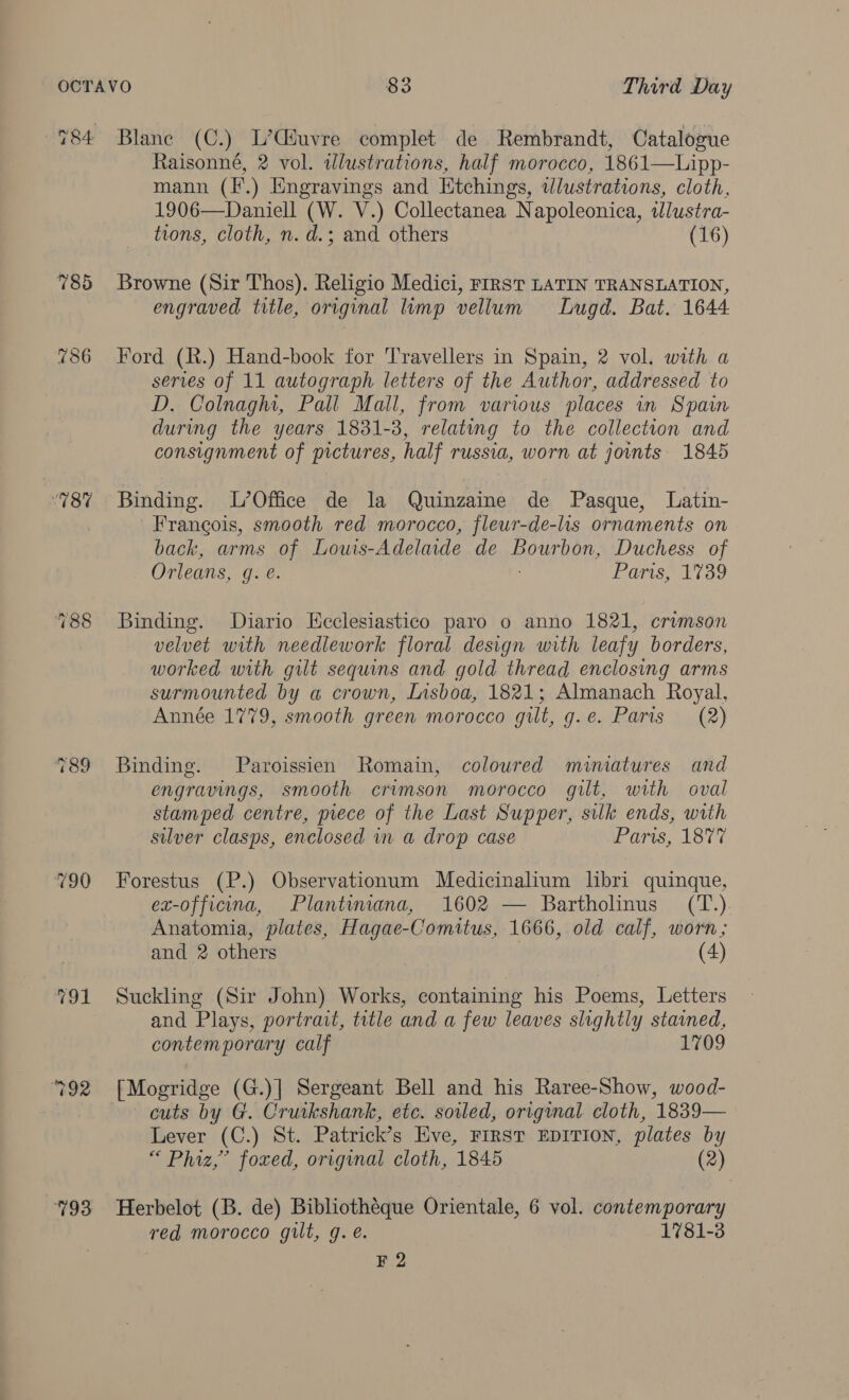 8% 790) 792 793 Blane (C.) L’Giuvre complet de Rembrandt, Catalogue Raisonné, 2 vol. illustrations, half morocco, 1861—Lipp- mann (f.) Engravings and Etchings, tlustrations, cloth, 1906—Daniell (W. V.) Collectanea Napoleonica, tJlustra- tions, cloth, n. d.; and others (16) Browne (Sir Thos). Religio Medici, FIRST LATIN TRANSLATION, engraved title, original lump vellum Lugd. Bat. 1644 Ford (R.) Hand-book for Travellers in Spain, 2 vol, with a series of 11 autograph letters of the Author, addressed to D. Colnaghi, Pall Mall, from various places in Spain during the years 1831-3, relating to the collection and consignment of pictures, half russia, worn at joints. 1845 Binding. L’Office de la Quinzaine de Pasque, Latin- Francois, smooth red morocco, fleur-de-lis ornaments on back, arms of Louis-Adelaide de AREER, Duchess of Orleans, Ge: Paris, 1739 Binding. Diario Kcclesiastico paro o anno 1821, ‘crimson velvet with needlework floral design with leafy borders, worked with gilt sequins and gold thread enclosing arms surmounted by a crown, Insboa, 1821; Almanach Royal, Année 1779, smooth green morocco gilt, g.e. Paris (2) Binding. Paroissien Romain, coloured mimatures and engravings, smooth crimson morocco gilt, with oval stamped centre, piece of the Last Supper, silk ends, with silver clasps, enclosed in a drop case Waris, 1377. Forestus (P.) Observationum Medicinalium libri quinque, ex-officina, Plantimana, 1602 — Bartholinus (T.) Anatomia, plates, Hagae-Comitus, 1666, old calf, worn; and 2 others (4) Suckling (Sir John) Works, containing his Poems, Letters and Plays, portrait, title and a few leaves slightly stained, contemporary calf 1709 [Mogridge (G.)] Sergeant Bell and his Raree-Show, wood- cuts by G. Cruikshank, etc. soiled, original cloth, 1839— Lever (C.) St. Patrick’s Eve, FIRST EDITION, plates by “ Phiz,’ foxed, original cloth, 1845 (2) Herbelot (B. de) Bibliotheque Orientale, 6 vol. contemporary red morocco gilt, g.e. 1781-3 F 2