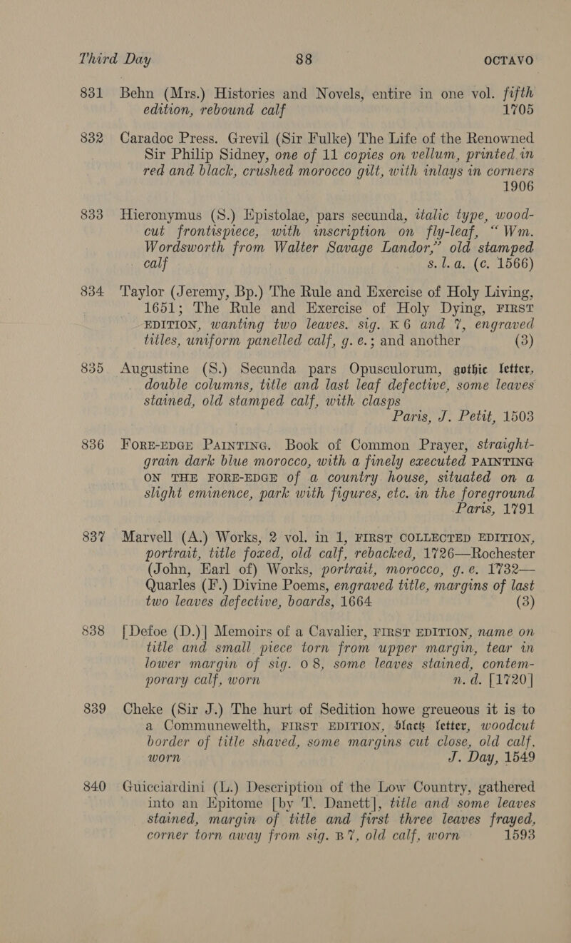 831 832 833 834 836 83% 838 840 Behn (Mrs.) Histories and Novels, entire in one vol. fifth edition, rebound calf 1705 Caradoc Press. Grevil (Sir Fulke) The Life of the Renowned Sir Philip Sidney, one of 11 copies on vellum, printed.in red and black, crushed morocco gilt, with inlays in corners 1906 Hieronymus (S.) Epistolae, pars secunda, italic type, wood- cut frontispiece, with inscription on fly-leaf, “ Wm. Wordsworth from Walter Savage Landor,’ old stamped . calf s. loa. (c. 1566) Taylor (Jeremy, Bp.) The Rule and Exercise of Holy Living, 1651; The Rule and Exercise of Holy Dying, First EDITION, wanting two leaves. sig. K6 and 1%, engraved titles, uniform panelled calf, g. e.; and another (3) double columns, title and last leaf defective, some leaves stained, old stamped calf, with clasps Pars, J. Pett, 1503 Fore-EpGE Parntinc. Book of Common Prayer, straight- grain dark blue morocco, with a finely executed PAINTING ON THE FORE-EDGE of a country house, situated on a slight eminence, park with figures, etc. in the foreground Paris, 1791 portrait, ttle foxed, old calf, rebacked, 1726—Rochester (John, Earl of) Works, portrait, morocco, g.e. 1732— Quarles (F'.) Divine Poems, engraved title, margins of last two leaves defectwe, boards, 1664 (3) | Defoe (D.)| Memoirs of a Cavalier, FIRST EDITION, name on title and small piece torn from upper margin, tear in lower margin of sig. 08, some leaves stained, contem- porary calf, worn n. d. [1720 | Cheke (Sir J.) The hurt of Sedition howe greueous it is to a Communewelth, FIRST EDITION, Sfact fetter, woodcut border of title shaved, some margins cut close, old calf, worn J. Day, 1549 Guicciardini (L.) Description of the Low Country, gathered into an Epitome [by T. Danett], title and some leaves stained, margin of title and first three leaves frayed, corner torn away from sig. BT, old calf, worn 1593