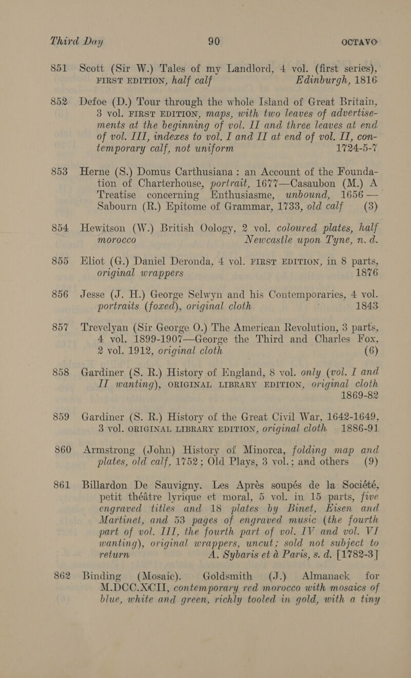 851 852 853 854 859 856 857 858 859 860 861 862 Scott (Sir W.) Tales of my Landlord, 4 vol. (first series), FIRST EDITION, half calf Edinburgh, 1816 Defoe (D.) Tour through the whole Island of Great Britain, 3 vol. FIRST EDITION, maps, with two leaves of advertise- ments at the beginning of vol. IT and three leaves at end of vol. III, indexes to vol. I and If at end of vol. IT, con- temporary calf, not uniform 1724-5-7 Herne (S.) Domus Carthusiana : an Account of the Founda- tion of Charterhouse, portrait, 1677—Casaubon (M.) A Treatise concerning [Enthusiasme, unbound, 1656 —_— Sabourn (R.) Epitome of Grammar, 1733, old calf (3) Hewitson (W.) British Oology, 2 vol. coloured plates, half morocco Newcastle upon Tyne, n. d. Khiot (G.) Daniel Deronda, 4 vol. FIRST EDITION, in 8 parts, original wrappers 1876 Jesse (J. H.) George Selwyn and his Contemporaries, 4. vol. portraits (foxed), original cloth 1843: Trevelyan (Sir George O.) The American Revolution, 3 parts, 4 vol. 1899-1907—George the Third and Charles Fox, 2 vol. 1912, original cloth (6) Gardiner (S. R.) History of England, 8 vol. only (vol. I and IT wanting), ORIGINAL LIBRARY EDITION, origimal cloth 1869-82 Gardiner (S. R.) History of the Great Civil War, 1642-1649, 3 vol. ORIGINAL LIBRARY EDITION, original cloth 1886-91 Armstrong (John) History of Minorca, folding map and plates, ‘old calf, 1752; Old Plays, 3 vol.; and others (9) Billardon De Sauvigny. Les Aprés soupés de la Société, petit thédtre lyrique et moral, 5 vol. in 15 parts, five engraved titles and 18 plates by Binet, Hisen and Martinet, and 53 pages of engraved music (the fourth part of vol. III, the fourth part of vol. IV and vol. V1 wanting), original wrappers, uncut; sold not subject to return A. Sybaris et &amp; Paris, s. d. [1782-3 | Binding (Mosaic). Goldsmith (J.) Almanack — for M.DCC.XCII, contemporary red morocco with mosaics of blue, white and green, richly tooled in gold, with a tiny