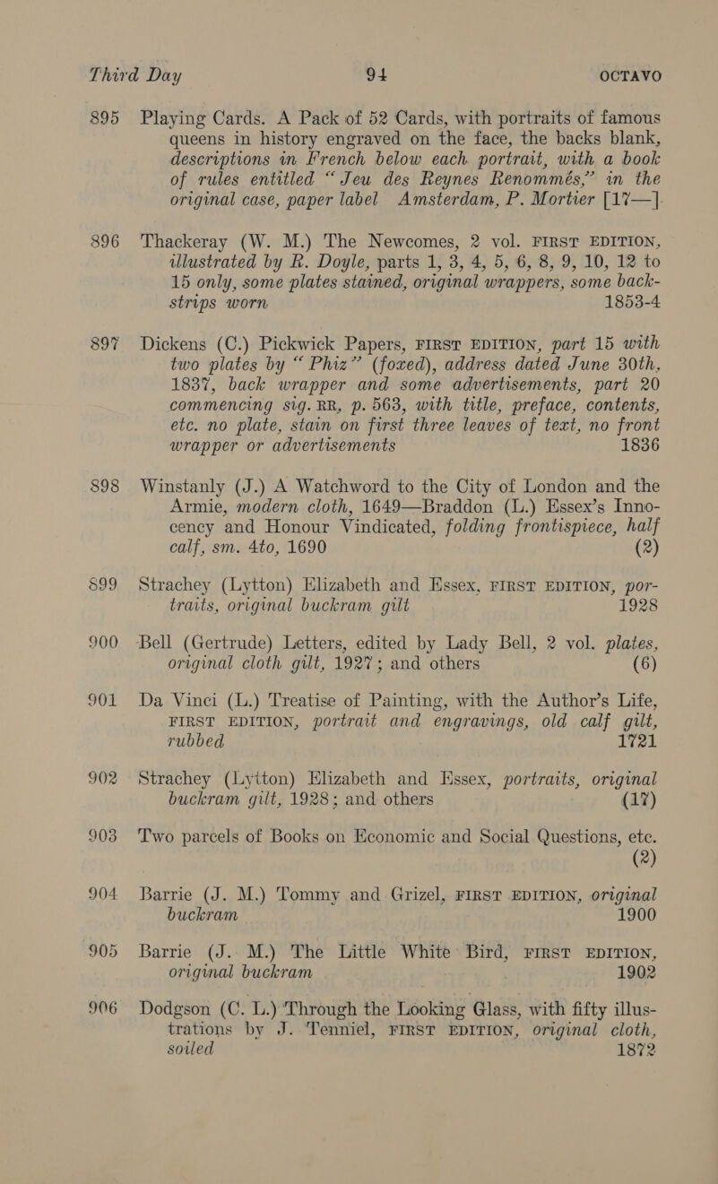 895 896 $98 900 901 902 903 904 905 906 Playing Cards. A Pack of 52 Cards, with portraits of famous queens in history engraved on the face, the backs blank, descriptions in French below each portrait, with a book of rules entitled “ Jeu des Reynes Renommés,’ in the original case, paper label Amsterdam, P. Mortier [17—] Thackeray (W. M.) The Newcomes, 2 vol. FIRST EDITION, illustrated by R. Doyle, parts 1, 3, 4, 5, 6, 8, 9, 10, 12 to 15 only, some plates stained, original wrappers, some back- strips worn 1853-4 Dickens (C.) Pickwick Papers, FIRST EDITION, part 15 with two plates by “ Phiz” (foxed), address dated June 30th, 1837, back wrapper and some advertisements, part 20 commencing sig. RR, p. 563, with title, preface, contents, etc. no plate, stain on first three leaves of text, no front wrapper or advertisements 1836 Winstanly (J.) A Watchword to the City of London and the Armie, modern cloth, 1649—Braddon (L.) Essex’s Inno- cency and Honour Vindicated, folding frontispiece, half calf, sm. 4to, 1690 (2) Strachey (Lytton) Elzabeth and Essex, FIRST EDITION, por- traits, original buckram gilt 1928 Bell (Gertrude) Letters, edited by Lady Bell, 2 vol. plates, original cloth gilt, 1927; and others (6) Da Vinci (L.) Treatise of Painting, with the Author’s Life, FIRST EDITION, portrait and engravings, old calf gilt, rubbed 1721 Strachey (Lytton) Elizabeth and Hssex, portraits, original buckram gilt, 1928; and. others (17) Two parcels of Books on Economic and Social Questions, ete. | (2) Barrie (J. M.) Tommy and Grizel, FIRST EDITION, original buckram 1900 Barrie (J. M.) The Little White Bird, rrest xEprvion, original buckram 1902 Dodgson (C. L.) Through the Looking Glass, with fifty illus- trations by J. Tenniel, FIRST EDITION, original cloth, soled 1872