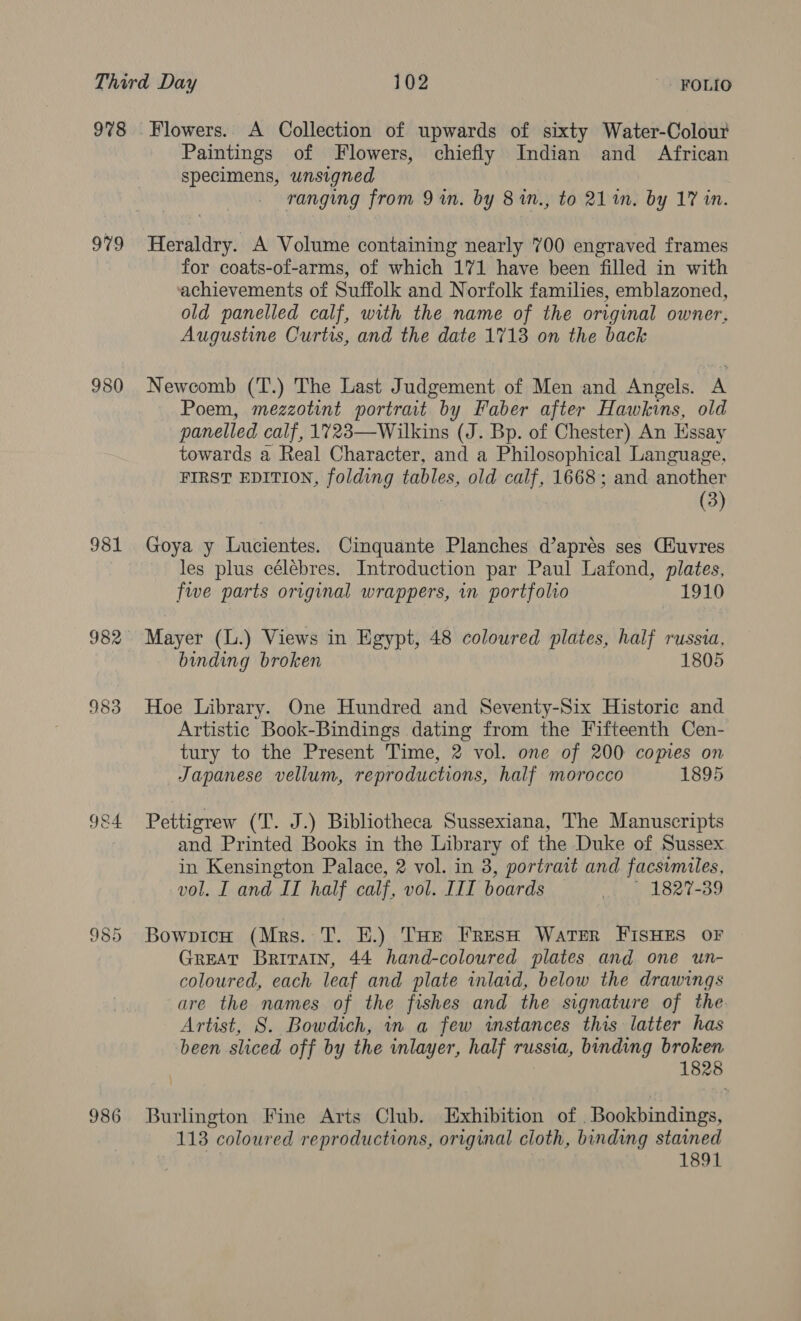 978 979 980 981 983 9&amp;4 985 986 Paintings of Flowers, chiefly Indian and African specimens, unsigned ranging from 9 in. by 8 in., to 211. by 17 in. Heraldry. A Volume containing nearly 700 engraved frames for coats-of-arms, of which 171 have been filled in with achievements of Suffolk and Norfolk families, emblazoned, old panelled calf, with the name of the original owner, Augustine Curtis, and the date 1713 on the back Newcomb (T.) The Last Judgement of Men and Angels. A Poem, mezzotint portrait by Faber after Hawkins, old panelled calf, 1723—Wilkins (J. Bp. of Chester) An Essay towards a Real Character, and a Philosophical Language, FIRST EDITION, folding tables, old calf, 1668; and another (3) Goya y Lucientes. Cinquante Planches d’aprés ses CHuvres les plus célébres. Introduction par Paul Lafond, plates, fwe parts original wrappers, in portfolio 1910 Mayer (L.) Views in Egypt, 48 coloured plates, half russia, binding broken 1805 Hoe Library. One Hundred and Seventy-Six Historic and Artistic Book-Bindings dating from the Fifteenth Cen- tury to the Present Time, 2 vol. one of 200 copies on Japanese vellum, reproductions, half morocco 1895 Pettigrew (T. J.) Bibliotheca Sussexiana, The Manuscripts and Printed Books in the Library of the Duke of Sussex in Kensington Palace, 2 vol. in 3, portrait and facsimiles, vol. I and IT half calf, vol. III boards bo 827-389 BowpicH (Mrs. T. E.) Ture FresH Water FISHES OF GREAT Britain, 44 hand-coloured plates and one un- coloured, each leaf and plate inlaid, below the drawings are the names of the fishes and the signature of the Artist, 8S. Bowdich, in a few instances this latter has been sliced off by the inlayer, half russia, binding broken 1828 Burlington Fine Arts Club. Exhibition of _Bookbindings, 113 coloured reproductions, original cloth, binding stained | 1891