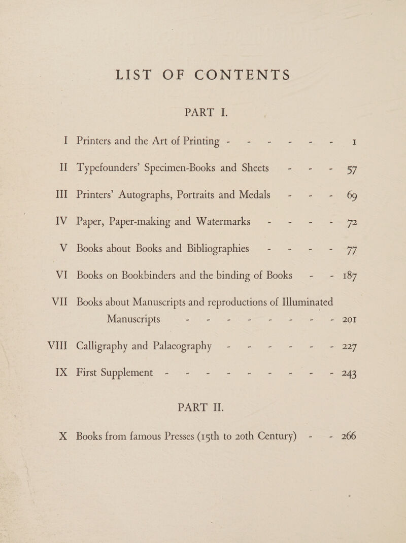 Vill LIS] -OF COMTANIS PART-1. Printers and the Art of Prinumge - = ~-~ - - Typefounders’ Specimen-Books and Sheets - - Printers’ Autographs, Portraits and Medals - - Paper, Paper-making and Watermarks _ - ge Books about Books and Bibliographies ee. Books on Bookbinders and the binding of Books — - - Manuscripts So ES PC Te eOner as aa neer Calligraphy and Palaecography - - - - - First Supplement 4 &gt;&lt; = ne eae PART II. Books from famous Presses (15th to 2oth Century) - - 201 224 243