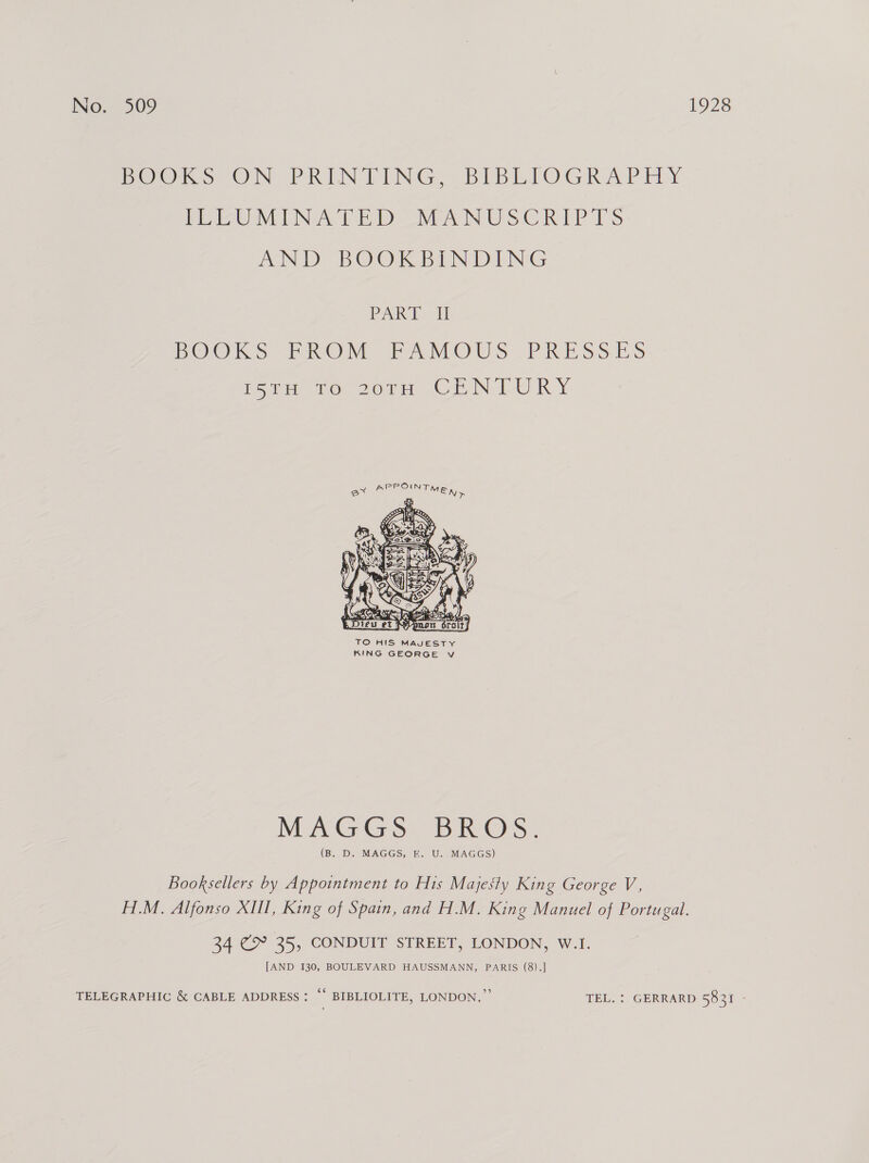 Pe@Ks ON PRINTING, BIBLIOGRAPHY PEIZUTEINA Tie SEAN USC RAP TS AND BOOKEINDING PART Ti BOOKS VOM TAM OUS PRESSES Poa mo Jorn. Gr New R Y  KING GEORGE v MAGGS. BROS. (B. D. MAGGS, E. U. MAGGS) Booksellers by Appointment to His Majesty King George V, H.M. Alfonso XIII, King of Spain, and H.M. King Manuel of Portugal. 34 @ 35, CONDUIT STREET, LONDON, W.I. [AND 130, BOULEVARD HAUSSMANN, PARIS (8).] TELEGRAPHIC &amp; CABLE ADDRESS: “ BIBLIOLITE, LONDON.” TEL. : GERRARD 5831 -