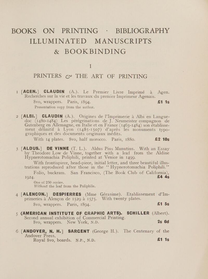 BOOKS ON PRINTING - BIBLIOGRAPHY ILLUMINATED MANUSCRIPTS &amp; BOOKBINDING I PRINTERS ¢ THE ART OF PRINTING 1 [AGEN.] CLAUDIN (A.). Le Premier Livre Imprimé a Agen. Recherches sur la vie et les travaux du premier Imprimeur Agenais. 8vo, wrappers. Paris, 18094. £1 1s Presentation copy from the author. 2 [ALBI.] CGLAUDIN (A.). Origines de Imprimerie 4 Albi en Langue- doc (1480-1484) Les pérégrinations de J. Neumeister compagnon de Gutenberg en Allemagne, en Italie et en France (1463-1484) son établisse- ment définitif a Lyon (1485-1507) d’aprés les monuments typo- graphiques et des documents originaux inédits. With 14 plates. 8vo, half morocco. Paris, 1880. £2 10s 3 [ALDUS.| DE VINNE (T.L.). Aldus Pius Manutius. With an Essay by Theodore Low de Vinne, together with a leaf from the Aldine Hypnerotomachia Poliphili, printed at Venice in 1499. With frontispiece, head-piece, initial letter, and three beautiful illus- trations reproduced after those in the ‘‘ Hypnerotomachia Poliphih.’’ Folio, buckram. San Francisco, (The Book Club of California), 1924. “oe i £4 4s One of 250 copies. Without the leaf from the Poliphile. 4 [ALENCON.|] DESPIERRES (Mme Gérasime). Etablissement d’Im- primeries 4 Alencon de 1529 a 1575. With twenty plates. 8vo, wrappers. Paris, 1894. £1 5s 5 (AMERICAN INSTITUTE OF GRAPHIC ARTS). SGHILLER (Albert). Second annual exhibition of Commercial Printing. 8vo, wrappers. New York, N.D. 2s 6d 6 [ANDOVER, N. H.] SARGENT (George H.). The Centenary of the Andover Press. Royal 8vo, boards. N.P., N.D. £1 1s