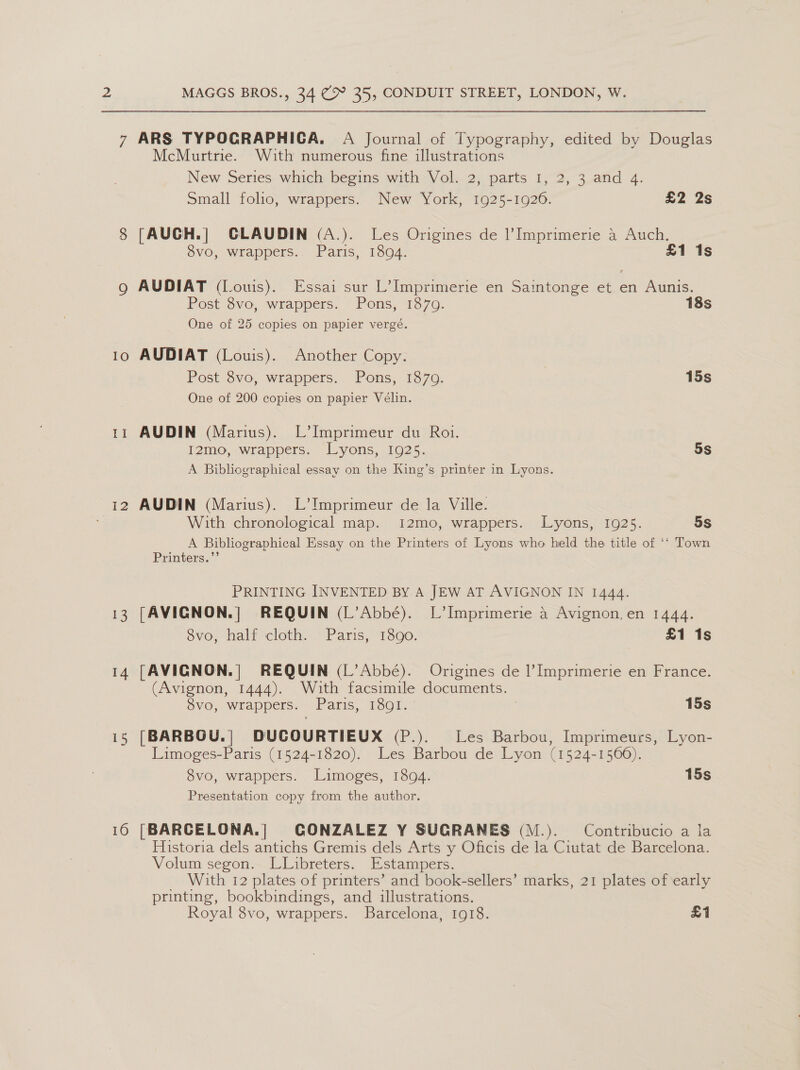 IO Tl 12 13 14 16 MAGGS BROS., 34 C 35, CONDUIT STREET, LONDON, W. ARS TYPOCRAPHIGCA. A Journal of Typography, edited by Douglas McMurtrie. With numerous fine illustrations New Series which begins with Vol. 2, parts 1, 2, 3 and 4. Small foho, wrappers. New York, 1925-1920. £2 2s [AUCH.] GLAUDIN (A.). Les Origines de l’Imprimerie a Auch. 8vo, wrappers. Paris, 18094. £1 1s AUDIAT (Louis). Essai sur L’ Imprimerie en Saintonge et en Aunis. Post 8vo, wrappers. Pons, 1870. 18s One of 25 copies on papier vergé. AUDIAT (Louis). Another Copy. Post 8vo, wrappers. Pons, 1879. 15s One of 200 copies on papier Vélin. AUDIN (Marius). L’Imprimeur du Roi. I2mo, wrappers. Lyons, 1925. 5S A Bibliographical essay on the King’s printer in Lyons. AUDIN (Marius). L’Imprimeur de la Ville. With chronological map. 12mo, wrappers. Lyons, 1925. 5s A Bibliographical Essay on the Printers of Lyons who held the title of ‘‘ Town Printers.”’ PRINTING INVENTED BY A JEW AT AVIGNON IN 1444. [AVIGNON.|] REQUIN (L’Abbé). L’Imprimerie a Avignon,en 1444. 8vo, half cloth. Paris, 1890. £1 1s [AVICNON.| REQUIN (L’Abbée). Origines de I’ Imprimerie en France. (Avignon, 1444). With facsimile documents. 8vo, wrappers. Paris, 1801. ; 15s [BARBOU.| DUCOURTIEUX (P.). Les Barbou, Imprimeurs, Lyon- Limoges-Paris (1524-1820). Les Barbou de Lyon (1524-1566). 8vo, wrappers. Limoges, 1804. 15s Presentation copy from the author. (BARCELONA.| GONZALEZ Y SUGRANES (M.). Contribucio a la Historia dels antichs Gremis dels Arts y Oficis de la Ciutat de Barcelona. Volum segon. LLibreters. Estampers. With 12 plates of printers’ and book-sellers’ marks, 21 plates of early printing, bookbindings, and illustrations. Royal 8vo, wrappers. Barcelona, 1918. £1