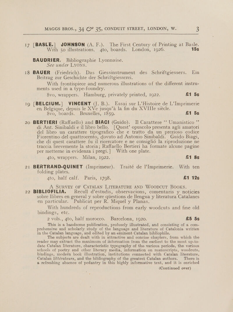 17 [BASLE.| JOHNSON (A. F.). The First Century of Printing at Basle. With 50 illustrations. 4to, boards. London, 1926. 15s BAUDRIER. Bibliographie Lyonnaise. See under LYONS. 18 BAUER (Friedrich). Das Giessinstrument des Schriftgiessers. Ein Beitrag zur Geschichte der Schriftgviesserei. With frontispiece and numerous illustrations of the different instru- ments used in a type-foundry. 8vo, wrappers. Hamburg, privately printed, 1922. £1 5s ig [BELGIUM.] VINCENT (j. B.). Essai sur L’Histoire de L’ Imprimerie en, Belgique, depuis le X Ve jusqu’a la fin du XVIIle siecle. 8vo, boards. Bruxelles, 1859. £1 5s 20 BERTIERI (Raffaello) and BIAGI (Guido). I] Carattere ‘‘ Umanistico ’ di Ant. Sinibaldi e il libro bello. [Quest’ opuscolo presenta agli amatori del libro un carattere tipografico che e tratto da un prezioso codice Fiorentino del quattrocento, dovuto ad Antonio Sinibaldi. Guido Biagi, che di quest carattere fu il ricercatore e ne consigliéd la riproduzione ne traccia brevemente la storia; Raffaello Bertier1 ha formate alcune pagine per metterne in evidenza 1 pregi. | With one plate. Ato, wrappers. Milan, 1922. £1 8s 21 BERTRAND-QUINET (Imprimeur). Traité de l’Imprimerie. With ten folding plates. Ato, ali calf, Paris, 1703. £1 12s A SURVEY OF CATALAN LITERATURE AND WOODCUT BOOKS. 22 BIBLIOFILIA. Recull d’estudis, observacions, comentaris y noticies sobre llibres en general y sobre qiiestions de Ilengua y literatura Catalanes en particular. Publicat per R. Miquel y Planas. With hundreds of reproductions from early woodcuts and fine old bindings, étc. 2 vols., 4to, half morocco. Barcelona, 1920. £5 5s This is a handsome publication, profusely illustrated, and consisting of a com- prehensive and scholarly study of the language and literature of Catalonia written in the Catalan language, and edited by an eminent Catalan bibliophile. The subjects are dealt with in attractive and concise chapters, from which the reader may extract the maximum of information from the earliest to the most up-to- date Catalan literature, characteristic typography of the various periods, the various schools of poetry and other literary media, information on manuscripts, woodcuts, bindings, modern book illustration, institutions connected with Catalan literature, Catalan littérateurs, and the bibliography of the greatest Catalan authors. There is a refreshing absence of pedantry in this highly informative text, and it is enriched (Continued over)