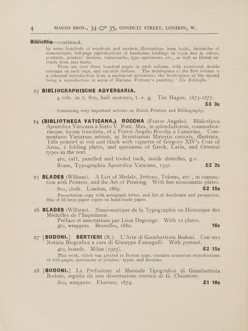 Bibliofilia—continued. by some hundreds of woodcuts and modern illustrations trom books, facsimiles of manuscripts, full-page reproductions of handsome bindings in sepia and in colour, portraits, printers’ devices, watermarks, type specimens, etc., as well as liberal ex- tracts from rare texts. There are over three hundred pages in each volume, with numbered double columns on each page, and valuable indices. The frontispiece ci the first volume js a coloured reproduction from a mediaeval miniature; the frontispiece ot the second being a reproduction in sepia of Mariano Fortuny’s painting, ‘ Els Bibliofils.’ 23 BIBLIOGRAPHISCHE ADVERSARIA. A ‘vols, im.2, Svo, half anorecco;t.;e4e)2 [he Eacue,.4373-1577- £3 3s Containing very important articles on Dutch Printers and Bibliography. 24 (BIBLIOTHECGA VATICANA.) ROCCGHA (Fratre Angelo). Bibliotheca Apostolica Vaticana a Sixto V. Pont. Max, in splendidiorem, commodior- emque. locum translata, et a Fratre Angelo Roccha a Camerino. Com- mentario Variarum artium, ac Scientiarum Mater1js curiosis, illustrata. Title printed in red and black with vignette of Gregory XIV’s Coat of Arms, 2 folding plates, and specimens ot Greek, Latin, and Oriental types in the text. Ato, calf, panelled and tooled back, inside dentelles, g-e. Rome, Typographia Apostolica Vaticana, 1591. £2 2s 25 BLADES (William). A List of Medals, Jettons, Tokens, etc., in connec- tion with Printers, and the Art of Printing. With fine numismatic plates. 8vo, cloth. London, 1860. £2 15s Presentation copy with autograph letter, and list of desiderata and prospectus. One of 25 large paper copies on hand-made paper. 26 BLADES (Wiliam). Numismatique de la Typographie ou Historique des Médaulles de |’ Imprimerie. Préface et annotations par Léon Degeorge. With 12 plates. A4to, wrappers. Bruxelles, 1880. 16s 27 [BODONI.] BERTIERI(R.). L’Arte di Giambattista Bodoni. Con una Notizia Biografica a cura di Giuseppe Fumagalli. Wath portrait. Ato, boards. Mulan (1923). £2 15s This work, which was printed in Bodoni type, contains numerous reproductions of title-pages, specimens of printers’ types, and fleurons. 28 [BODONI.| La Prefazione al Manuale Tipografico di Giambattista Bodoni, seguita da una dissertazione estetica di G. Chiantore. dévo, wrappers. Florence, 1874. £1 10s