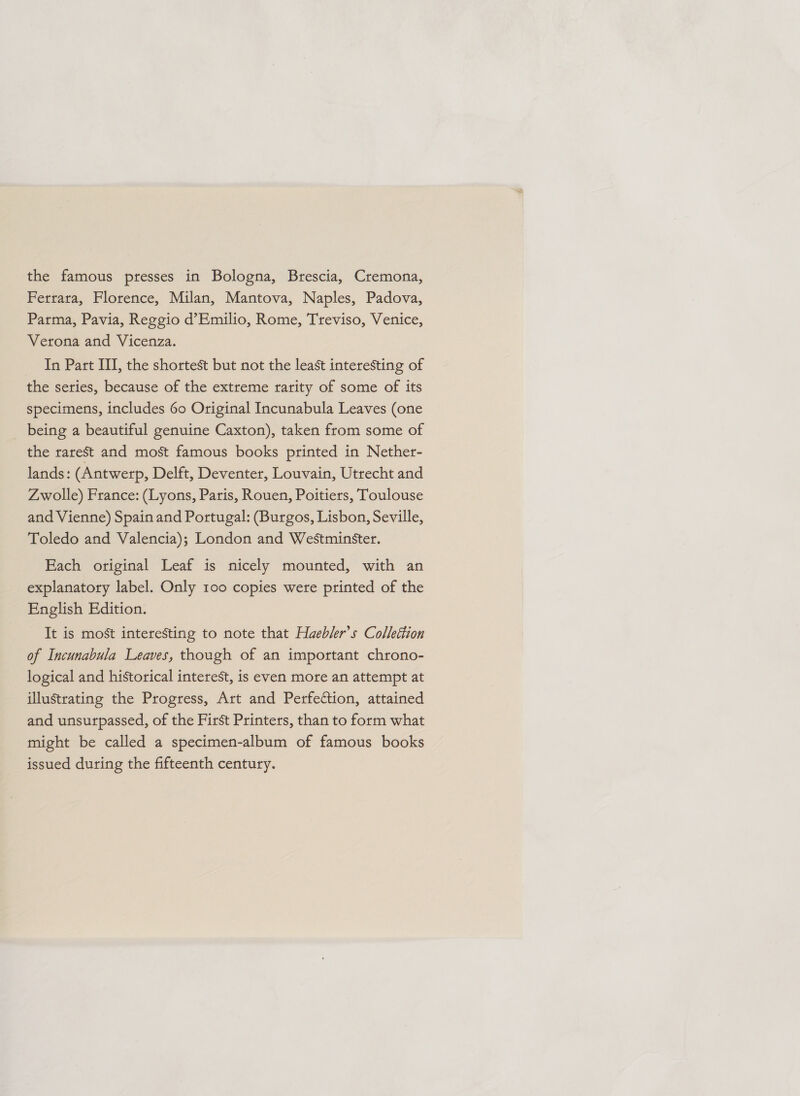 the famous presses in Bologna, Brescia, Cremona, Ferrara, Florence, Milan, Mantova, Naples, Padova, Parma, Pavia, Reggio d’Emilio, Rome, Treviso, Venice, Verona and Vicenza. In Part III, the shortest but not the least interesting of the series, because of the extreme rarity of some of its specimens, includes 60 Original Incunabula Leaves (one being a beautiful genuine Caxton), taken from some of the rarest and most famous books printed in Nether- lands: (Antwerp, Delft, Deventer, Louvain, Utrecht and Zwolle) France: (Lyons, Paris, Rouen, Poitiers, Toulouse and Vienne) Spain and Portugal: (Burgos, Lisbon, Seville, Toledo and Valencia); London and Westminster. Each original Leaf is nicely mounted, with an explanatory label. Only 100 copies were printed of the English Edition. It is most interesting to note that Haebler’s Collettion of Incunabula Leaves, though of an important chrono- logical and historical interest, is even more an attempt at illustrating the Progress, Art and Perfection, attained and unsurpassed, of the First Printers, than to form what might be called a specimen-album of famous books issued during the fifteenth century.