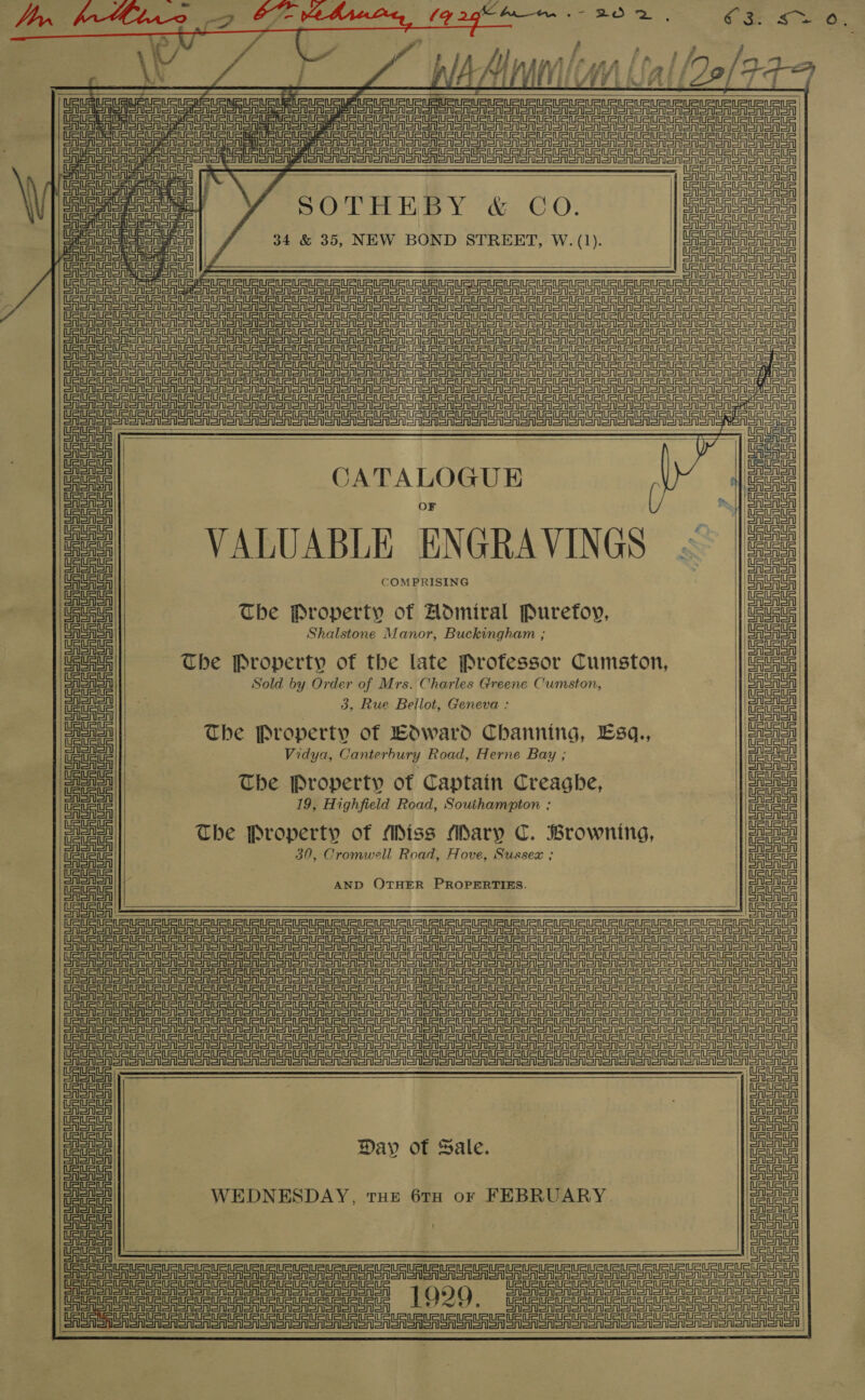     lif | ee Gggddsocce aes : Sn ae eee | SPOTHEBY &amp; CO. 34 &amp; 35, NEW BOND STREET, W. (1). | ea      Soy ee Seen eee ea ee nee Re ee on en ee ee een ee ne Ee oe Ua UOC TCO NCCC Ce ORC ORO URES COSC | STE anon ear SA sen Sn Snorer en an oon ooo oR or on oN oN oA ON oN SONS SONS ono Oooo GGRon snr Sone Sn snsne Sn Sn eno an ooo ono onion ooo SN SNOT SNS SMSO oo Oooo oer on SRST ST an an an an ar Sno o one Don Sor Sr oA Sn Snore eon en oe oo SNS ooo OOOO ISOM o TST eer tee ae ee ee pe ee eee SISA SA lel Nano noe Sone ao eos ooo oo Teno ato ao EAGT SAS Ann on nanan nooo Son ooo Sense oon ono oo ono Sono ona a Eo polenta thrash pe =n           ce 1 lee iat | CATALOGUE : oie eas ¥. (J | Eas oe! o. | eee epee | VALUABLE ENGRAVINGS «~ |es3} FSSA | SASASA | ae COMPRISING ra UAeASA The Property of Admiral Puretfoy, UauauS CAS ASA Shalstone Manor, Buckingham ; AS ASA OASASA CriSSA | | USA The Property of the late Professor Cumston, URS ate Sold by Order of Mrs. Charles Greene Cumston, ima! e Property o Wwaro CHanning, Sq., / meal Vidya, Canterbury Road, Herne Bay ; ee ee The Property of Captain Creaghe, eae ne 19, Highfield Road, Southampton ; om | The Property of (Miss (dary Ye Browning, eee 30, Cromwell Road, Hove, Sussex ; me ae AND OTHER PROPERTIES. pia FSSA   Sine ot SASSI Snail on Noonan ooo en ooo ooo Oooo ono oa ooo Ee ee ec ee cere ee ee eee GSAS non onan Sonn on oes Sono on oon Sn oon on oN Sno onon on oon one toot oon ano enor Sr ero Sa Sr anor Sr en SSA Sr enoA SAS SSA Sn Se oron on on SAS oonon on totaal onon | GGA Sass SGA Sra or SAS Sore oon Son oon noone atone ooo Manoa onan anon SRSA SSS a oon Sono ooo on oon oon Sooo ooo ono ooo oon arr SSA Sn SASn aon on Sno ononon Sno on ono enon oo nSN ono eon on on on onion Sn ooo oon ono loro Se ene     a nat es Uh : np =| a tetas Day of Sale. eae Saat | fa on WEDNESDAY, tHe 6rH ov FEBRUARY a     einen Cloner OFS Uo US UR eum UR UR Rt UU UR UU PUR URL RUrURURURURURn aU, ieee ate tet teat 19209. CoRR SAS ASR oN SNS on noon on pacsdde cada CASAS ooo Nonna on an ard on | Oo Ee ee   