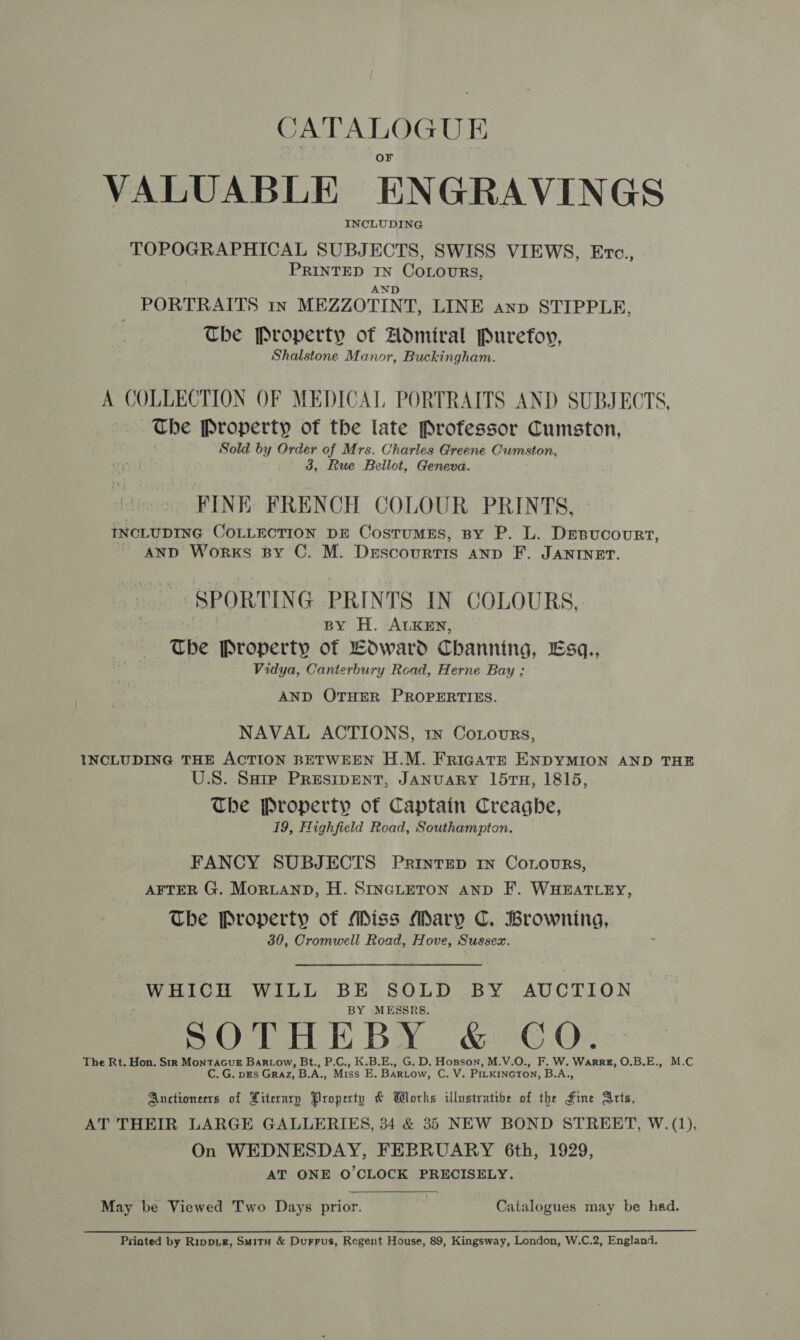 CATALOGUE VALUABLE ENGRAVINGS INCLUDING TOPOGRAPHICAL SUBJECTS, SWISS VIEWS, Erc., PRINTED IN CoLourRs, AND PORTRAITS 1n MEZZOTINT, LINE anp STIPPLE, The Property of Admiral Purefoy, Shalstone Manor, Buckingham. A COLLECTION OF MEDICAL PORTRAITS AND SUBJE CTS, — The Property of the late Professor Cumston, ' Sold by Order of Mrs. Charles Greene Cumston, 3, Rue Bellot, Geneva. FINE: FRENCH COLOUR PRINTS, INCLUDING COLLECTION DE CostumEs, By P. L. Drsucovurt, AND Works BY C. M. Descourtis anp F. JANINET. SPORTING PRINTS IN COLOURS, BY H. ALKEN, The Property of Edward Channing, Esq., Vidya, Canterbury Road, Herne Bay ; AND OTHER PROPERTIES. NAVAL ACTIONS, tn Coxovurs, INCLUDING THE ACTION BETWEEN H.M. FricgAtE ENDYMION AND THE U.S. Sarp Presipent, JANUARY 15TH, 1815, The Property of Captain Creaghbe, 19, Highfield Road, Southampton. FANCY SUBJECTS Printep In Cornours, AFTER G. Moruann, H. SINGLETON anpD F. WHEATLEY, The Property of Miss Mary C. Browning, 30, Cromwell Road, Hove, Sussex. WHICH WILL BE SOLD BY AUCTION BY MESSRS. SOL E BY ke Or The Rt. Hon. Str MontacuE Bartow, Bt., P.C., K.B.E., G. D. Hopson, M.V.O., F. W. Warr, O.B.E., M.C C. G. pEs Graz, B.A., Miss E. BARLow, C. V. PILKINGTON, B.A., Anctionerrs of Literary Property &amp; Works illustratibe of the Fine Arts, AT THEIR LARGE GALLERIES, 34 &amp; 35 NEW BOND STREET, W. (1), On WEDNESDAY, FEBRUARY 6th, 1929, AT ONE O'CLOCK PRECISELY. May be Viewed Two Days prior. Catalogues may be had. Printed by Rippie, Smitu &amp; Durrus, Regent House, 89, Kingsway, London, W.C.2, England.