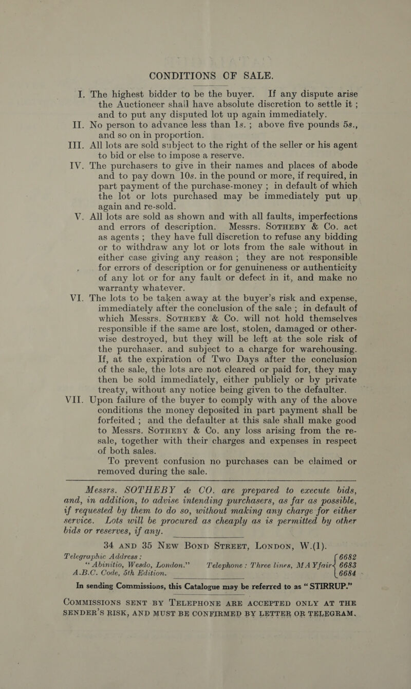 CONDITIONS OF SALE. I. The highest bidder to be the buyer. If any dispute arise the Auctioneer shall have absolute discretion to settle it ; and to put any disputed lot up again immediately. II. No person to advance less than 1s. ; above five pounds 5s., and so on in proportion. III. All lots are sold subject to the right of the seller or his agent to bid or else to impose a reserve. IV. The purchasers to give in their names and places of abode and to pay down 10s. in the pound or more, if required, in part payment of the purchase-money ; in default of which the lot or lots purchased may be immediately put up again and re-sold. V. All lots are sold as shown and with all faults, imperfections and errors of description. Messrs. SorHesy &amp; Co. act as agents ; they have full discretion to refuse any bidding or to withdraw any lot or lots from the sale without in either case giving any reason; they are not responsible for errors of description or for genuineness or authenticity of any lot or for any fault or defect in it, and make no warranty whatever. VI. The lots to be taken away at the buyer’s risk and expense, immediately after the conclusion of the sale; in default of which Messrs. SotHEBY &amp; Co. will not hold themselves responsible if the same are lost, stolen, damaged or other- wise destroyed, but they will be left at the sole risk of the purchaser. and subject to a charge for warehousing. If, at the expiration of Two Days after the conclusion of the sale, the lots are not cleared or paid for, they may then be sold immediately, either publicly or by private treaty, without any notice being given to the defaulter. VII. Upon failure of the buyer to comply with any of the above conditions the money deposited in part payment shall be forfeited ; and the defaulter at this sale shall make good to Messrs. SoTHEBY &amp; Co. any loss arising from the re- sale, together with their charges and expenses in respect of both sales. To prevent confusion no purchases can be claimed or removed during the sale. | Messrs. SOTHEBY &amp; CO. are prepared to execute bids, and, in addition, to advise intending purchasers, as far as possible, of requested by them to do so, without making any charge for either service. Lots will be procured as cheaply as is permitted by other bids or reserves, if any.  34 AND 35 NEw Bonp Street, Lonpon, W.(1). Telegraphic Address : 6682 ““ Abinitio, Wesdo, London.” Telephone : Three lines, MAY fair&lt; 6683 A.B.C. Code, 5th Edition. : 6684 - In sending Commissions, this Catalogue may be referred to as “ STIRRUP.”  COMMISSIONS SENT BY TELEPHONE ARE ACCEPTED ONLY AT THE SENDER’S RISK, AND MUST BE CONFIRMED BY LETTER OR TELEGRAM,