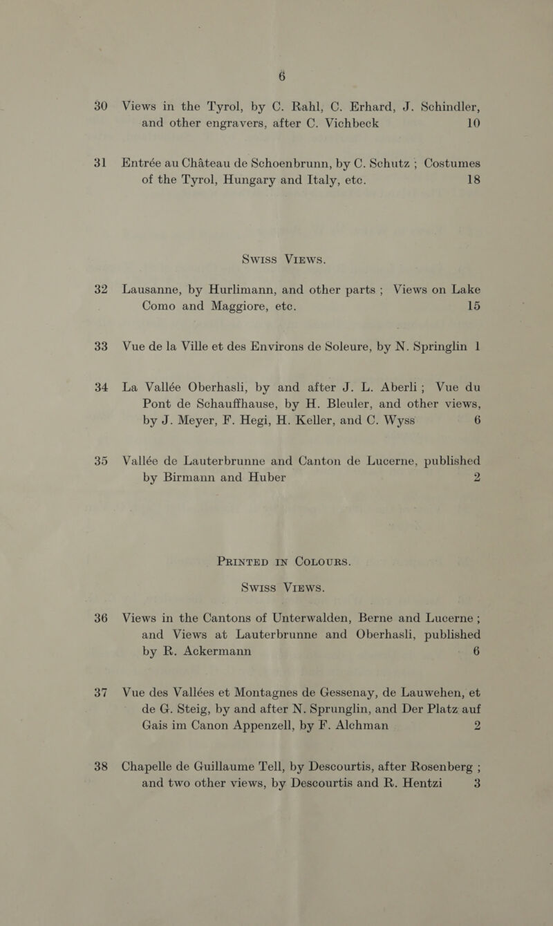 é 30 Views in the Tyrol, by C. Rahl, C. Erhard, J. Schindler, and other engravers, after C. Vichbeck 10 31 Entrée au Chateau de Schoenbrunn, by C. Schutz ; Costumes of the Tyrol, Hungary and Italy, etc. 18 Swiss VIEWS. 32 Lausanne, by Hurlimann, and other parts; Views on Lake Como and Maggiore, etc. 15 33 Vue de la Ville et des Environs de Soleure, by N. Springlin | 34 La Vallée Oberhash, by and after J. L. Aberli; Vue du Pont de Schauffhause, by H. Bleuler, and other views, by J. Meyer, F. Hegi, H. Keller, and C. Wyss 6 35 Vallée de Lauterbrunne and Canton de Lucerne, published by Birmann and Huber 2 PRINTED IN COLOURS. Swiss VIEWS. 36 Views in the Cantons of Unterwalden, Berne and Lucerne ; and Views at Lauterbrunne and Oberhasli, published by R. Ackermann nee G 37 Vue des Vallées et Montagnes de Gessenay, de Lauwehen, et de G. Steig, by and after N. Sprunglin, and Der Platz auf Gais im Canon Appenzell, by F. Alchman 2 38 Chapelle de Guillaume Tell, by Descourtis, after Rosenberg ;