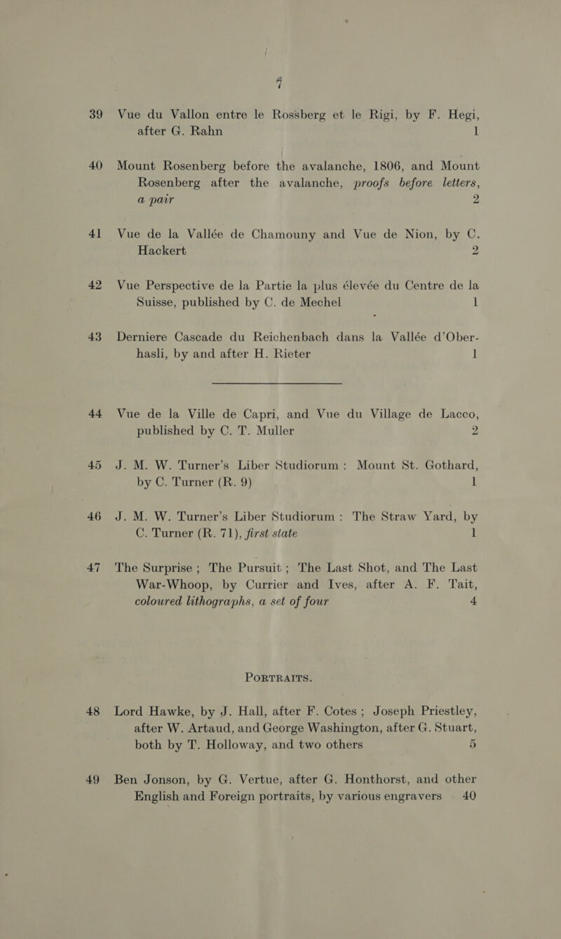 ri 39 Vue du Vallon entre le Rossberg et le Rigi, by F. Hegi, after G. Rahn 1 40 Mount Rosenberg before the avalanche, 1806, and Mount Rosenberg after the avalanche, proofs before letters, a par 2 41 Vue de la Vallée de Chamouny and Vue de Nion, by C. Hackert 2 42 Vue Perspective de la Partie la plus élevée du Centre de la Suisse, published by C. de Mechel 1 43 Derniere Cascade du Reichenbach dans la Vallée d’Ober- hasli, by and after H. Rieter ] 44 Vue de la Ville de Capri, and Vue du Village de Lacco, published by C. T. Muller 2 45 J. M. W. Turner’s Liber Studiorum: Mount St. Gothard, by C. Turner (R. 9) 1 46 J.M. W. Turner’s Liber Studiorum: The Straw Yard, by C. Turner (R. 71), first state 1 47 'The Surprise ; The Pursuit - The Last Shot, and The Last War-Whoop, by Currier and Ives, after A. F. Tait, coloured lithographs, a set of four 4 PORTRAITS. 48 Lord Hawke, by J. Hall, after F. Cotes ; Joseph Priestley, after W. Artaud, and George Washington, after G. Stuart, both by T. Holloway, and two others 5 49 Ben Jonson, by G. Vertue, after G. Honthorst, and other English and Foreign portraits, by various engravers . 40