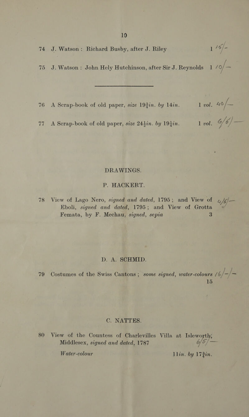 74 J. Watson: Richard Busby, after J. Riley iF 6] 75 J. Watson: John Hely Hutchinson, after Sir J. Reynolds 1 / o/ 76 A Scrap-book of old paper, size 193i. by 14in. 1 vol. 40 /— VEN dike 77 <A Scrap-book of old paper, size 244in. by 1940n. 1 vol. of 6) sa DRAWINGS. P. HACKERT. 78 View of Lago Nero, signed and dated, 1795; and View of 4 Jf Eboli, signed and dated, 1795; and View of Grotta = Femata, by F. Mechau, signed, sepia a D. A. SCHMID. 79 Costumes of the Swiss Cantons; some signed, water-colours /6 Y, =} 15 C. NATTES. 80 View of the Countess of Charlevilles Villa at Islewo ee Middlesex, signed and dated, 1787 Gf? Water-colour Llin. by 17 gin.