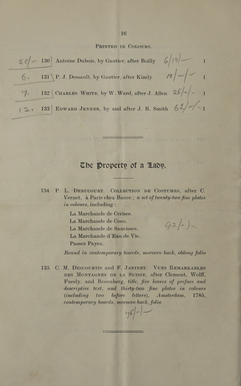 PRINTED IN COLOURS. 131 \ P. J. Dessault, by Gautier, after Kimly /0 jaf Cae 132 | CHARLES Wuite, by W. Ward, after J. Allen 25/ vf Pe L Z 4 133 Epwarp JENNER, by and after J. R. Smith 6 tL) “I  The Property of a Lady. 134 P. L.-Desucourtr. CoLLEction DE Costumgs, after C. Vernet, a Paris chez Bance ; a set of twenty-two fine plates in colours, including : La Marchande de Cerises. La Marchande de Coco. Dries } ) La Marchande de Saucisses. Tf ae La Marchande d’Eau de Vie. Passez Payez. Bound in contemporary boards, morocco back, oblong folio 135 C, M. Descourtis and F. JANINET. VUES REMARKABLES DES MONTAGNES DE LA SUISSE, after Clement, Wolff, Fuesly, and Rosenberg, title, five leaves of preface and descriptive text, and thirty-two fine plates in colours (including two before letters), Amsterdam, 1785, contemporary boards, morocco back, folio = 6l-l— ; ]