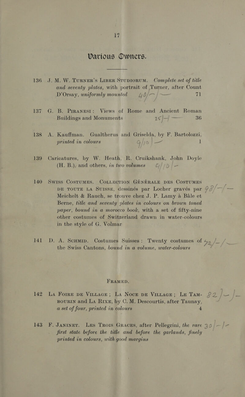 Warious Owners. 136 J. M. W. Turner’s Liper Stuprorum. Complete set of title and seventy plates, with portrait of Turner, after Count D’Orsay, uniformly mounted Ly b/— | — 7] 4 137 G. B. Prranest: Views of Rome and Ancient Roman Buildings and Monuments 16 )/—4 — 36 138 A. Kauffman. Gualtherus and aa: by F. Bartolozzi, printed in colours iia | — 1 139 Caricatures, by W. Heath. R. Cruikshank, John Doyle (H. B.); and others, in two volumes Liisi fe 140 Swiss CostTuMES. COLLECTION GENERALE DES COSTUMES : DE TOUTE LA Suisse, dessinés par Locher gravés par 9¢°/ ~ Meichelt &amp; Rauch, se trouve chez J. P. Lamy a Bale et | Berne, title and seventy plates in colours on brown toned paper, bound in a morocco book, with a set of fifty-nine other costumes of Switzerland drawn in water-colours in the style of G. Volmar } NS 141 D. A. Scumip. Costumes Suisses: Twenty costumes of 4 View the Swiss Cantons, bound in a volume, water-colours FRAMED. 142 La Forre DE VitLaGe; La Nocr pE VinuacGe; Le Tam- $2 BOURIN and LA RIxg, by C. M. Descourtis, after Taunay, a set of four, printed in colours 4 143 F. Jantnet. Les Trois Gracms, after Pellegrini, the rare 30 | first state before the title and before the garlands, finely printed in colours, with good margins