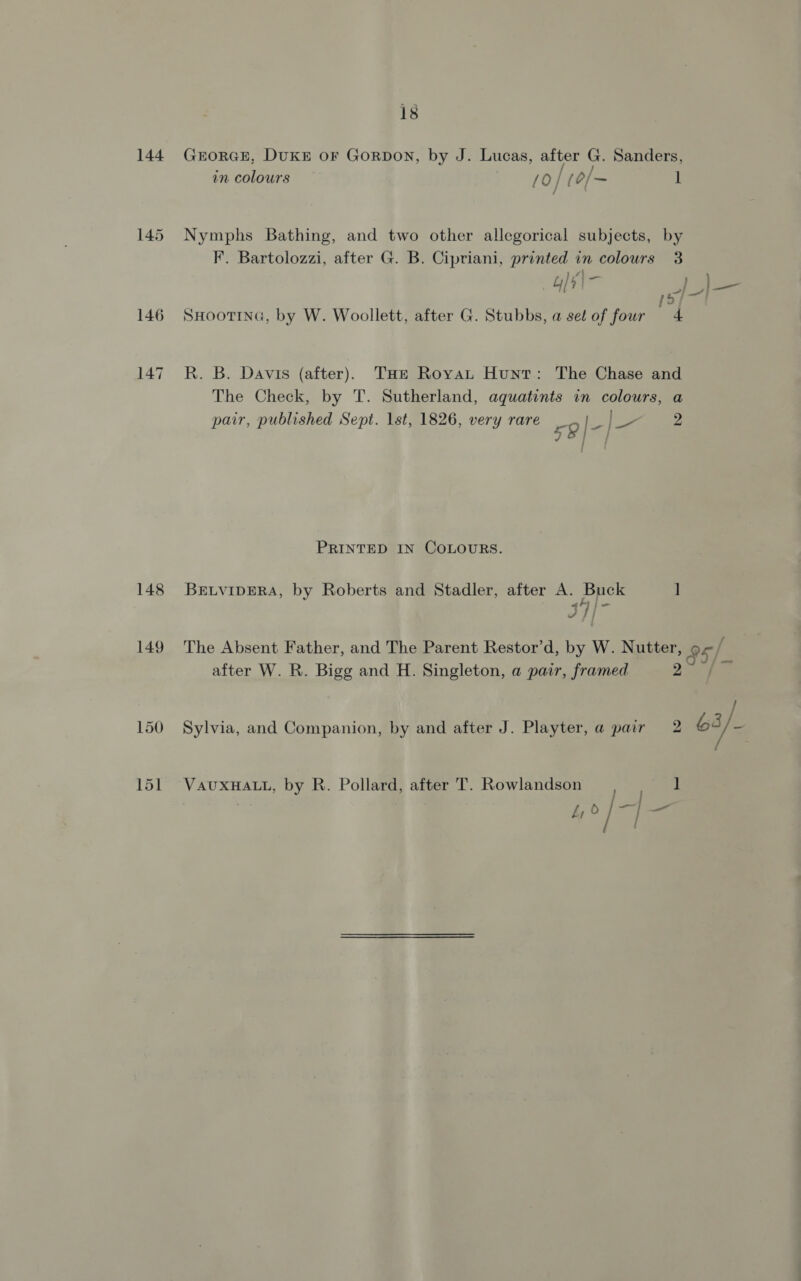 144 148 149 is GEORGE, DUKE oF GoRDON, by J. Lucas, after G. Sanders, in colours | {0} (o/~ 1 Nymphs Bathing, and two other allegorical subjects, by F. Bartolozzi, after G. B. Cipriani, printed in colours 3 y5 SHOOTING, by W. Woollett, after G. Stubbs, a set of four 4 R. B. Davis (after), THt Royat Hunt: The Chase and The Check, by T. Sutherland, aquatints in colours, a pair, published Sept. lst, 1826, very rare 59 J. ou 2 PRINTED IN COLOURS. BELVIDERA, by Roberts and Stadler, after A. Buck ] J }| i The Absent Father, and The Parent Restor’d, by W. Nutter, » 85/. after W. R. Bigg and H. Singleton, a pair, framed 7 Sylvia, and Companion, by and after J. Playter, a pair 2 b3/. VAUXHALL, by R. Pollard, after T. Rowlandson ] ty ° 1