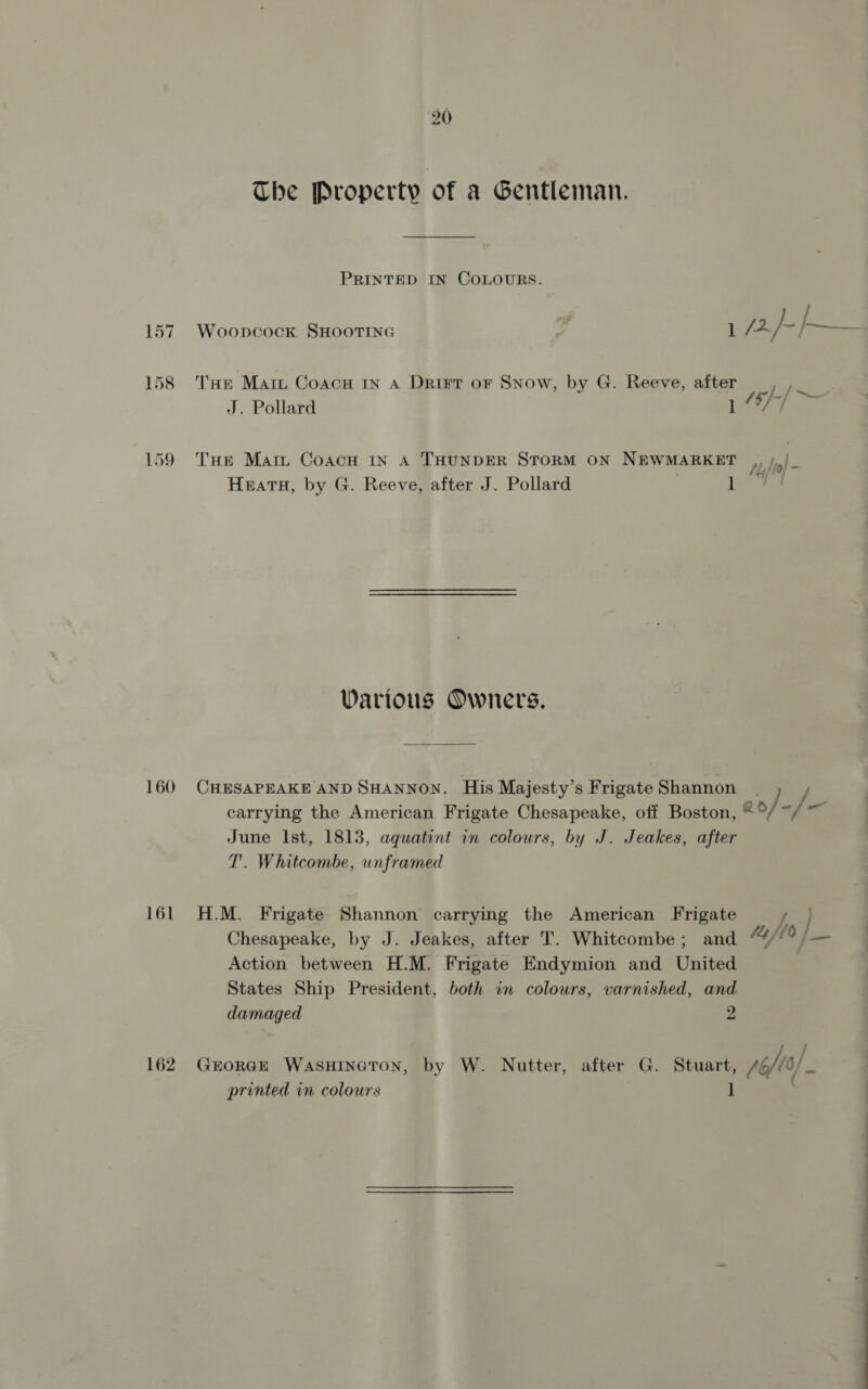 Che Property of a Gentleman, PRINTED IN COLOURS. 158 THe Mari Coacu rn a Drirt or Snow, by G. Reeve, after , ,_ J. Pollard 1 “/~ 159 Tue Mart CoacH IN A THUNDER STORM ON NEWMARKET fly} to = Heata, by G. Reeve, after J. Pollard | aes Warious Owners. 160 CHESAPEAKE AND SHANNON. His Majesty’s Frigate Shannon | ] carrying the American Frigate Chesapeake, off Boston, *°/ -/ = June Ist, 1813, aquatint in colours, by J. Jeakes, after T'. Whitcombe, unframed 161 H.M. Frigate Shannon carrying the American Frigate RK Chesapeake, by J. Jeakes, after T. Whitcombe; and “//? /— Action between H.M. Frigate Endymion and United States Ship President, both in colours, varnished, and damaged 2 t / 162. GEORGE WASHINGTON, by W. Nutter, after G. Stuart, oft) printed in colours 1 - —eeE————EEeE— SS ee