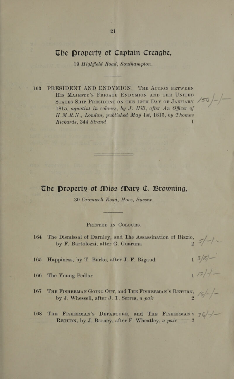 The Property of Captain Creaghe, 19 Highfield Road, Southampton. His Masgsty’s FrigATE ENDYMION AND THE UNITED 1815, aguatint in colours, by J. Hill, after An Officer of H.M.R.N., London, published May 1st, 1815, by Thomas Rickards, 344 Strand | 164 168 30 Cromwell Road, Hove, Sussex. PRINTED IN COLOURS. The Dismissal of Darnley, and The Assassination of Rizzio, by F. Bartolozzi, after G. Guaruna 2 Happiness, by T. Burke, after J. F. Rigaud It THE FISHERMAN GOING OvT, and THE FISHERMAN’S RETURN, THE FISHERMAN’S DEPARTURE, and THE FISHERMAN’S RETURN, by J. Barney, after F. Wheatley, a pair ~—— 2 2 /