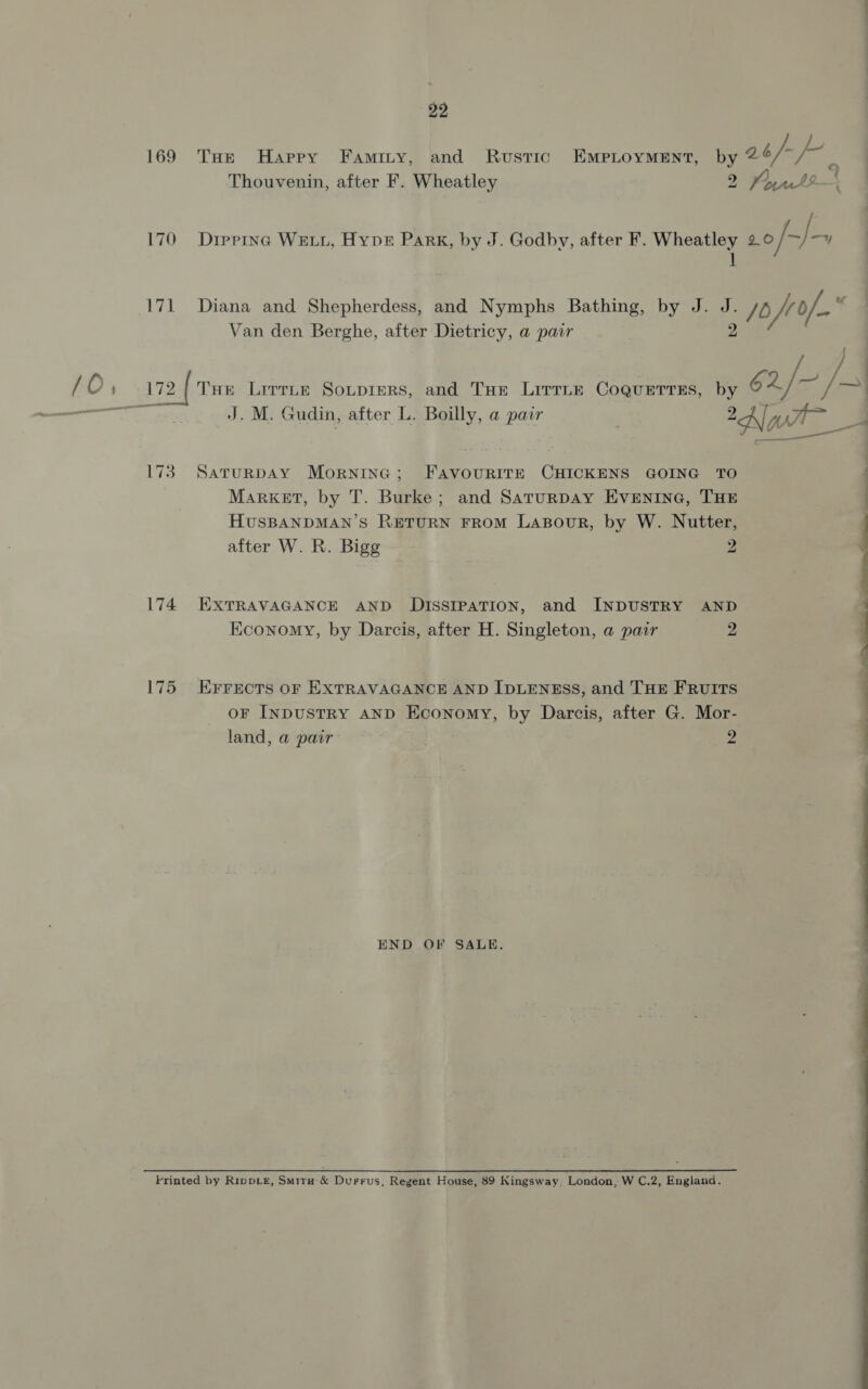 Thouvenin, after F. Wheatley 2 I! Van den Berghe, after Dietricy, a pair ae 173. SaruRnDAY Morninc; FavourIrE CHICKENS GOING TO Market, by T. Burke; and SaturDay Evenine, THE HUSBANDMAN’S RETURN FROM LABouR, by W. Nutter, after W. R. Bigg 2 174 EXTRAVAGANCE AND DISSIPATION, and INDUSTRY AND Economy, by Darcis, after H. Singleton, a pair 2 175 Errects or EXTRAVAGANCE AND IDLENESS, and THE FRUITS oF INDUSTRY AND Economy, by Darcis, after G. Mor- land, a pair- 2 END OF SALE. Printed by RippLe, Smira &amp; Durrus, Regent House, 89 Kingsway, London, W C.2, England. ee ee ne