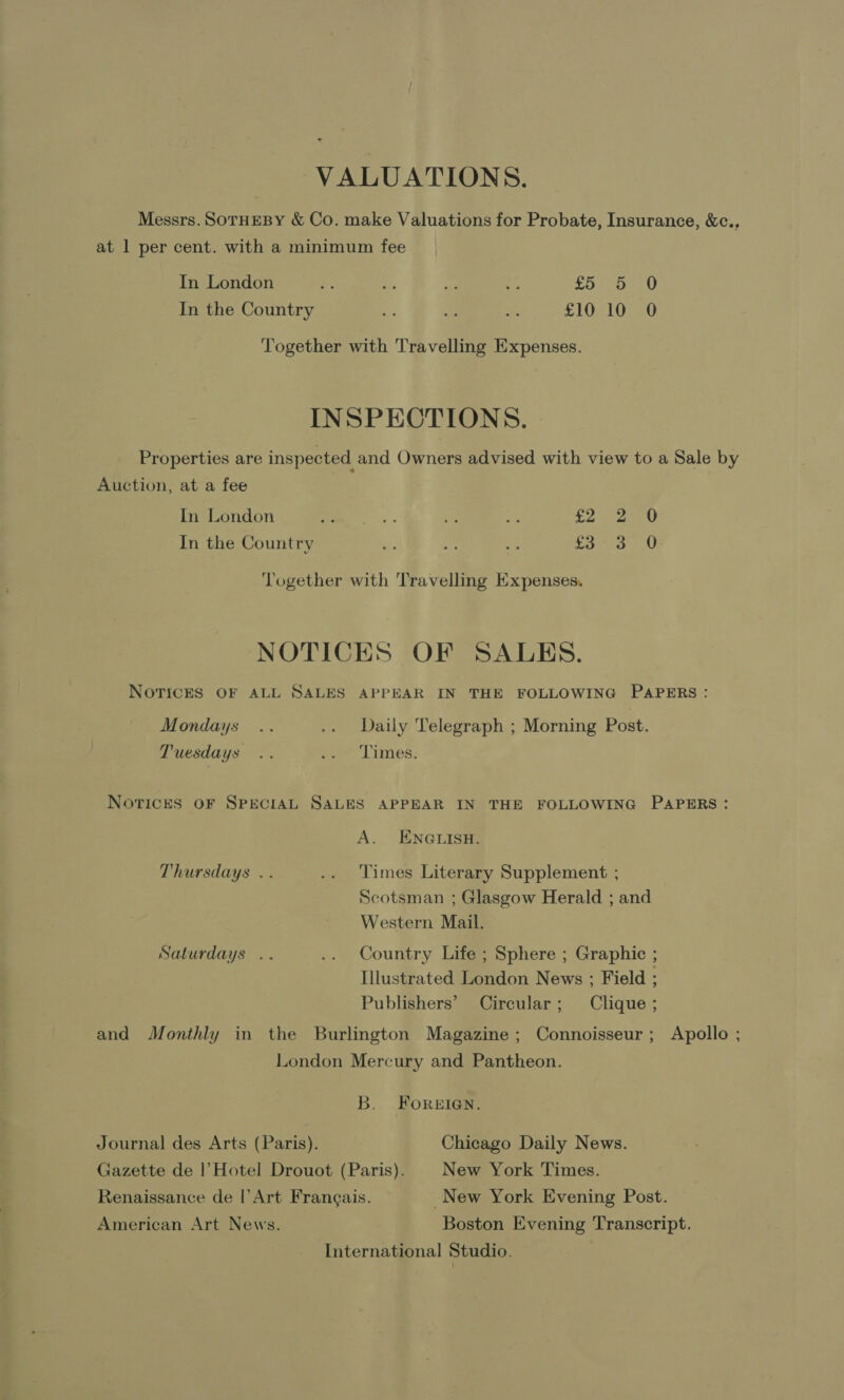 VALUATIONS. Messrs. SOTHEBY &amp; Co. make Valuations for Probate, Insurance, &amp;c., at 1 per cent. with a minimum fee In London - a a - Ane OAL In the Country * is +. £10 10 0 Together with Travelling Expenses. INSPECTIONS. Properties are inspected and Owners advised with view to a Sale by Auction, at a fee In London px bee me a 2 sae In the Country i: i: bes fa 3 0 ‘Together with Travelling Expenses. NOTICES OF SALES. NOTICES OF ALL SALES APPEAR IN THE FOLLOWING PAPERS: Mondays .. .. Daily Telegraph ; Morning Post. Tuesdays .. sa Times: Norices OF SPECIAL SALES APPEAR IN THE FOLLOWING PAPERS: A. ENGLISH. Thursdays . . .. Times Literary Supplement ; Scotsman ; Glasgow Herald ; and Western Mail. Saturdays .. .. Country Life ; Sphere ; Graphic ; Illustrated London News ; Field ; Publishers’ Circular; Clique ; and Monthly in the Burlington Magazine; Connoisseur; Apollo ; London Mercury and Pantheon. B. FoReEIGN. Journal des Arts (Paris). Chicago Daily News. Gazette de |’Hotel Drouot (Paris). New York Times. Renaissance de |’Art Frangais. _New York Evening Post. American Art News. Boston Evening Transcript. International Studio.