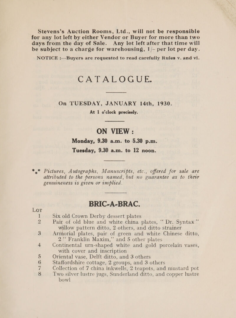 Stevens’s Auction Rooms, Ltd., will not be responsible for any lot left by either Vendor or Buyer for more than two days from the day of Sale. Any lot left after that time will be subject to a charge for warehousing, 1 /~ per lot per day. NOTICE :—Buyers are requested to read carefully Rules v. and vi. CATALOGUE. On TUESDAY, JANUARY 14th, 1930. At 1 o'clock precisely. ON VIEW : Monday, 9.30 a.m. to 5.30 p.m. Tuesday, 9.30 a.m. to 12 noon. *.* Pictures, Autographs, Manuscripts, etc., offered for sale are attributed to the persons named, but no guarantee as to thet genuineness 1s given or implied. BRIC-A-BRAC. Six old Crown Derby dessert plates Pair of old blue and white china plates, ‘“‘ Dr. Syntax’ willow pattern ditto, 2 others, and ditto strainer Armorial plates, pair of green and white Chinese ditto, 2 “‘ Franklin Maxim,” and 5 other plates Continental urn-shaped white and gold porcelain vases, with cover and inscription Oriental vase, Delft ditto, and 3 others Staffordshire cottage, 2 groups, and 3 others Collection of 7 china inkwells, 2 teapots, and mustard pot Two silver lustre jugs, Sunderland ditto, and copper lustre bowl Lor , wo — me OO conaoui