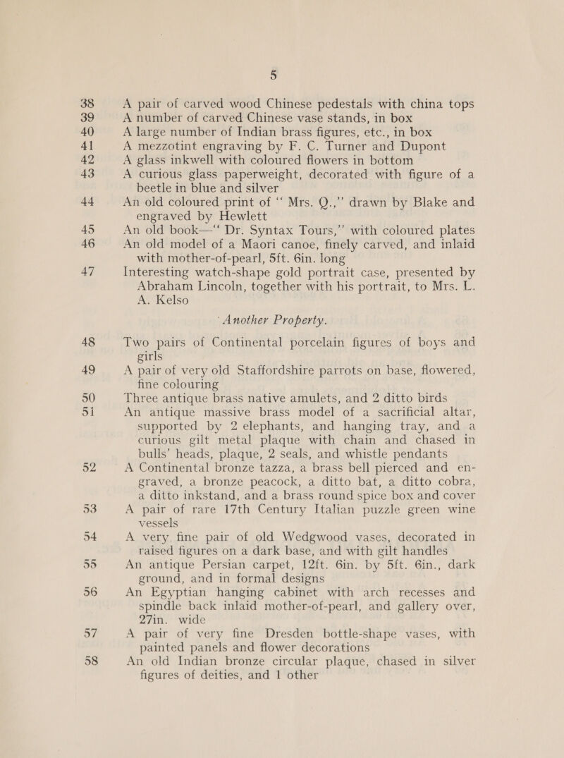 A pair of carved wood Chinese pedestals with china tops A number of carved Chinese vase stands, in box A large number of Indian brass figures, etc., in box A mezzotint engraving by F. C. Turner and Dupont A glass inkwell with coloured flowers in bottom A curious glass: paperweight, decorated with figure of a beetle in blue and silver An old coloured print of “‘ Mrs. Q.,”’ drawn by Blake and engraved by Hewlett An old book— Dr. Syntax Tours,” with coloured plates An old model of a Maori canoe, finely carved, and inlaid with mother-of-pearl, 5ft. 6in. long Interesting watch-shape gold portrait case, presented by Abraham Lincoln, together with his portrait, to Mrs. L. A. Kelso | ‘Another Property. Two pairs of Continental porcelain figures of boys and girls A pair of very old Staffordshire parrots on base, flowered, fine colouring Three antique brass native amulets, and 2 ditto birds An antique massive brass model of a sacrificial altar, supported by 2 elephants, and hanging tray, and a curious gilt metal plaque with chain and chased in bulls’ heads, plaque, 2 seals, and whistle pendants A Continental bronze tazza, a brass bell pierced and en- graved, a bronze peacock, a ditto bat, a ditto cobra, a ditto inkstand, and a brass round spice box and cover A pair of rare 17th Century Italian puzzle green wine vessels A very. fine pair of old Wedgwood vases, decorated in raised figures on a dark base, and with gilt handles An antique Persian carpet, 12ft. 6in. by 5ft. 6in., dark ground, and in formal designs An Egyptian hanging cabinet with arch recesses and spindle back inlaid mother-of-pearl, and gallery over, 27in. wide A pair of very fine Dresden bottle-shape vases, with painted panels and flower decorations An old Indian bronze circular plaque, chased in silver figures of deities, and 1 other
