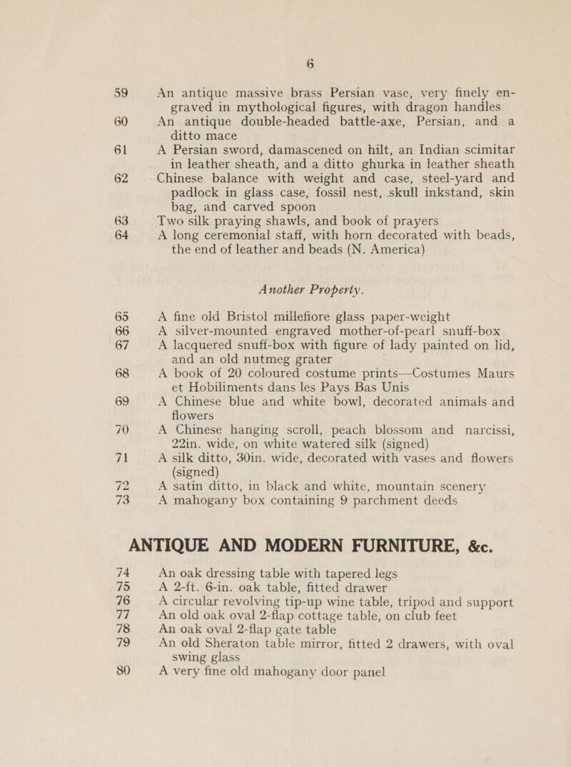 63 72 73 6 An antique massive brass Persian vase, very finely en- graved in mythological figures, with dragon handles An antique double-headed battle-axe, Persian, and a ditto mace A Persian sword, damascened on hilt, an Indian scimitar in leather sheath, and a ditto ghurka in leather sheath Chinese balance with weight and case, steel-yard and padlock in glass case, fossil nest, skull inkstand, skin bag, and carved spoon Two silk praying shawls, and book of prayers A long ceremonial staff, with horn decorated with beads, the end of leather and beads (N. America) Another Property. A fine old Bristol millefiore glass paper-weight A silver-mounted engraved mother-of-pearl snuff-box A lacquered snuff-box with figure of lady painted on lid, and an old nutmeg grater A book of 20 coloured costume prints-—-Costumes Maurs et Hobiliments dans les Pays Bas Unis A Chinese blue and white bowl, decorated animals and flowers A Chinese hanging scroll, peach blossom and_ narcissi, 22in. wide, on white watered silk (signed) A silk ditto, 301in. wide, decorated with vases and flowers (signed) A satin ditto, in black and white, mountain scenery A mahogany box containing 9 parchment deeds 74 795 76 a7 78 19 80 An oak dressing table with tapered legs A 2-ft. 6-in. oak table, fitted drawer A circular revolving tip-up wine table, tripod and support An old oak oval 2-flap cottage table, on club feet An oak oval 2-flap gate table An old Sheraton table mirror, fitted 2 drawers, with oval swing glass A very fine old mahogany door panel