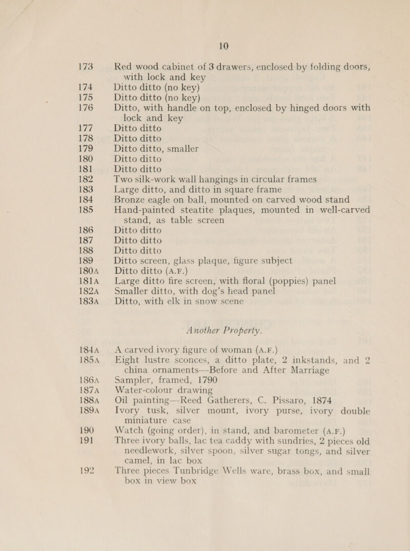 173 174 175 176 177 178 179 180 181 182 183 184 185 186 187 188 189 180A 181A 182A 183A 1844 185A 186A 187A 188A 1894 190 191 192 10 Red wood cabinet of 3 drawers, enclosed by folding doors, with lock and key Ditto ditto (no key) Ditto ditto (no key) Ditto, with handle on top, enclosed by hinged doors with lock and key Ditto ditto Ditto ditto Ditto ditto, smaller Ditto ditto Ditto ditto Two silk-work wall hangings in circular frames Large ditto, and ditto in square frame Bronze eagle on ball, mounted on carved wood stand Hand-painted steatite plaques, mounted in well-carved stand, as table screen Ditto ditto Ditto ditto Ditto ditto Ditto screen, glass plaque, figure subject Ditto ditto (A.F.) Large ditto fire screen, with floral (poppies) panel Smaller ditto, with dog’s head panel Ditto, with elk in snow scene Another Property. A carved ivory figure of woman (A.F.) Fight lustre sconces, a ditto plate, 2 inkstands, and 2 china ornaments—-Before and After Marriage Sampler, framed, 1790 Water-colour drawing Oil painting—-Reed Gatherers, C. Pissaro, 1874 Ivory tusk, silver mount, ivory purse, ivory double miniature case Watch (going order), in stand, and barometer (A.F.) Three ivory balls, lac tea caddy with sundries, 2 pieces old needlework, silver spoon, silver sugar tongs, and silver camel, in lac box Three pieces Tunbridge Wells ware, brass box, and small box in view box