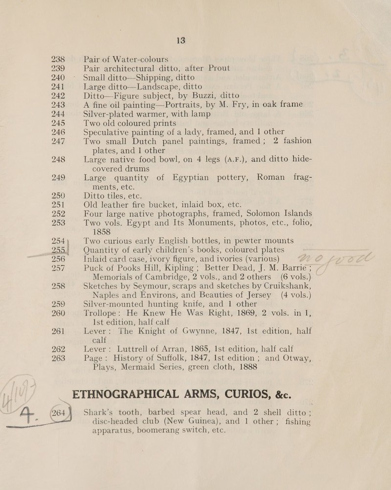 238 Pair of Water-colours 239 Pair architectural ditto, after Prout 240 ~ Small ditto—Shipping, ditto 241 Large ditto—Landscape, ditto 242 Ditto—Figure subject, by Buzzi, ditto 243 A fine oil painting—Portraits, by M. Fry, in oak frame 244 Silver-plated warmer, with lamp 245 Two old coloured prints 246 Speculative painting of a lady, framed, and 1 other 247 Two small Dutch panel paintings, framed; 2 fashion plates, and 1 other 248 Large native food bowl, on 4 legs (A.F.), and ditto hide- covered drums 249 Large quantity of Egyptian pottery, Roman _ frag- ments, etc. 250 Ditto tiles, etc. Zo Old leather fire bucket, inlaid box, etc. 252 Four large native photographs, framed, Solomon Islands 258 Two vols. Egypt and Its Monuments, photos, etc., folio, 1858 254) Two curious early English bottles, in pewter mounts 255.) Quantity of early children’s books, coloured plates 256 Inlaid card case, ivory figure, and ivories (various) 257 Puck of Pooks Hill, Kipling: Better Dead? ]&gt; M. Barrie : Memorials of Cambridge, 2 vols., and 2 others (6 vols. ) 258 Sketches by Seymour, scraps and sketches by Cruikshank, Naples and Environs, and Beauties of Jersey (4 vols.) 259 Silver-mounted hunting knife, and 1 other 260 Trollope: He Knew He Was Right, 1869, 2 vols. in 1 Ist edition, half calf 261 Lever: The Knight of Gwynne, 1847, Ist edition, half calf 262 Lever: Luttrell of Arran, 1865, Ist edition, half calf 263 Page: History of Suffolk, 1847, Ist edition ; and Otway, Plays, Mermaid Series, green cloth, 1888 yd _ ETHNOGRAPHICAL ARMS, CURIOS, &amp;c. Shark’s tooth, barbed spear head, and 2 shell ditto: disc-headed club (New Guinea), and 1 other; fishing apparatus, boomerang switch, etc. 