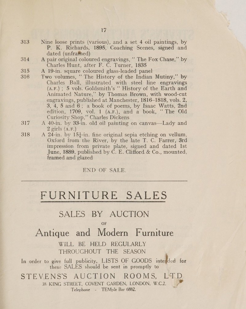 313 Nine loose prints (various), and a set 4 oil paintings, by P. K. Richards, 1895, Coaching Scenes, signed and dated (unfrafhed) 314 A pair original coloured engravings, ‘“‘ The Fox Chase,’ by Charles Hunt, after F. C. Turner, 1835 315 A 19-in. square coloured glass-leaded panel 316 Two volumes, “‘ The History of the Indian Mutiny,” by Charles Ball, illustrated with steel line engravings (A.F.) ; 5 vols. Goldsmith’s “‘ History of the Earth and Animated Nature,’’ by Thomas Brown, with wood-cut engravings, published at Manchester, 1816-1818, vols. 2, 3, 4,5 and 6; a book of poems, by Isaac Watts, 2nd edition, 1709, vol. 1 (4.F.), and a book, “ The Old Curiosity Shop,” Charles Dickens 317 A 40-in. by 33-in. old oil painting on canvas—Lady and 2 girls (A.F.) 318 A 24-in. by 154-in. fine original sepia etching on vellum, Oxford from the River, by the late T. C. Farrer, 3rd impression from private plate, signed and dated Ist June, 1889, published by C. E. Clifford &amp; Co., mounted, framed and glazed END OF. SALE. FURNITURE SALES SALES BY AUCTION OF Antique and Modern Furniture WiLL BE HELD REGULARLY THROUGHOUT THE SEASON In order to give full publicity, LISTS OF GOODS inteied for these SALES should be sent in promptly to STEVENSS AUGAION. ROOMS, LM,D, 38 KING STREET, COVENT GARDEN, LONDON, W.C.2. i” Telephone - TEMple Bar 6882. me