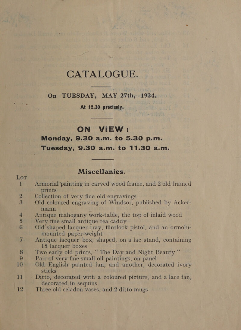 =o -j COOf “I o&gt; Ot Go bo os es i ie tial aes CATALOGUE.  On TUESDAY, MAY 27th, 1924. At 12.30 precisely. ON VIEW: Monday, 9.30 a.m. to 5.30 p.m. Tuesday, 9.30 a.m. to 11.30 a.m. Miscellanies. Armorial painting in carved wood frame, and 2 old framed prints Collection of very fine old engravings Old coloured engraving of Windsor, published by Acker- mann i Antique mahogany work-table, the top of inlaid wood Very fine small antique tea caddy Old shaped lacquer tray, flintlock pistol, and an ormolu- mounted paper-weight Antique lacquer box, shaped, on a lac stand, containing 15 lacquer boxes Two early old prints, “‘ The Day and Night Beauty ”’ Pair of very fine small oil paintings, on panel Old English painted fan, and another, decorated ivory sticks Ditto, decorated with a coloured picture, and a lace fan, decorated in sequins