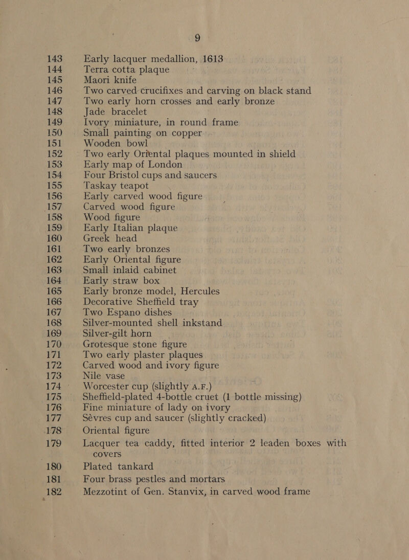 143 144 145 146 147 148 149 150 151 152 153 154 155 156 157 158 159 160 161 162 163 164 165 166 167 168 169 170 171 172 173 175 176 177 178 179 181 +182 JP Early lacquer medallion, 1613 Terra cotta plaque Maori knife Two carved crucifixes and carving on black stand Two early horn crosses and early bronze Jade bracelet Ivory miniature, in round frame Small painting on copper Wooden bowl Two early Oriental plaques mounted in shield Early map of London Four Bristol cups and saucers Taskay teapot Early carved wood figure Carved wood figure Wood figure Early Italian plaque Greek head Two early bronzes Early Oriental figure Small inlaid cabinet Early straw box Early bronze model, Hercules Decorative Shetfield tray Two Espano dishes Silver-mounted shell inkstand Silver-gilt horn Grotesque stone figure Two early plaster plaques Carved wood and ivory figure Nile vase Worcester cup (slightly 4.F.) Sheffield-plated 4-bottle cruet (1 bottle missing) Fine miniature of lady on ivory Sévres cup and saucer (slightly cracked) Oriental figure Lacquer tea caddy, fitted interior 2 leaden boxes with covers Plated tankard Four brass pestles and mortars Mezzotint of Gen. Stanvix, in carved wood frame